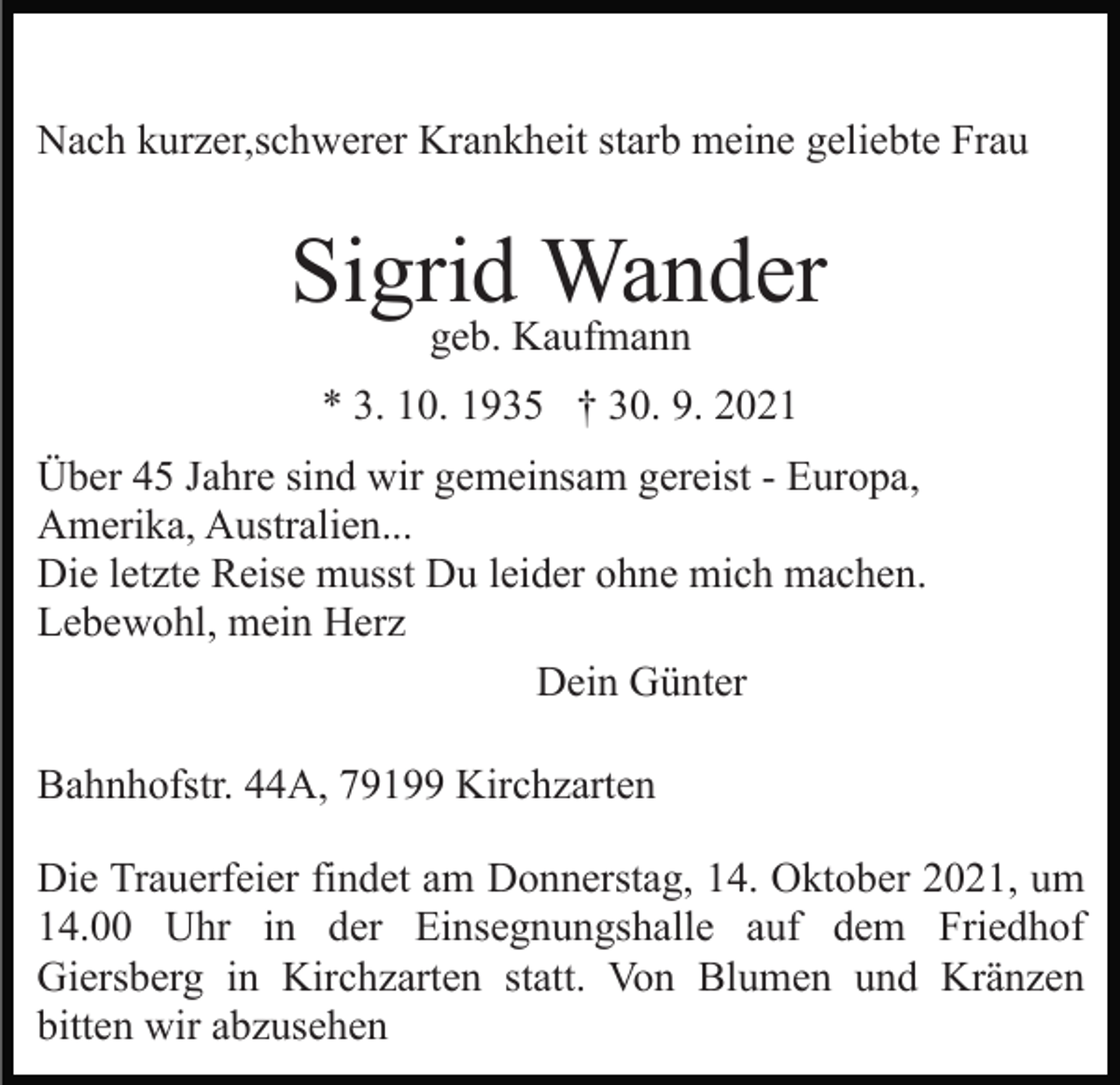 <p>Nach kurzer,schwerer Krankheit starb meine geliebte Frau</p><p>Sigrid Wander<br />geb. Kaufmann</p><p>* 3. 10. 1935 † 30. 9. 2021<br />Über 45 Jahre sind wir gemeinsam gereist - Europa,<br />Amerika, Australien...<br />Die letzte Reise musst Du leider ohne mich machen.<br />Lebewohl, mein Herz<br />Dein Günter<br />Bahnhofstr. 44A, 79199 Kirchzarten<br />Die Trauerfeier findet am Donnerstag, 14. Oktober 2021, um<br />14.00 Uhr in der Einsegnungshalle auf dem Friedhof<br />Giersberg in Kirchzarten statt. Von Blumen und Kränzen<br />bitten wir abzusehen</p>