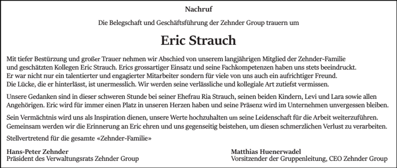 <p>Nachruf<br />Die Belegschaft und Geschäftsführung der Zehnder Group trauern um</p><p>Eric Strauch<br />Mit tiefer Bestürzung und großer Trauer nehmen wir Abschied von unserem langjährigen Mitglied der Zehnder­Familie<br />und geschätzten Kollegen Eric Strauch. Erics grossartiger Einsatz und seine Fachkompetenzen haben uns stets beeindruckt.<br />Er war nicht nur ein talentierter und engagierter Mitarbeiter sondern für viele von uns auch ein aufrichtiger Freund.<br />Die Lücke, die er hinterlässt, ist unermesslich. Wir werden seine verlässliche und kollegiale Art zutiefst vermissen.<br />Unsere Gedanken sind in dieser schweren Stunde bei seiner Ehefrau Ria Strauch, seinen beiden Kindern, Levi und Lara sowie allen<br />Angehörigen. Eric wird für immer einen Platz in unseren Herzen haben und seine Präsenz wird im Unternehmen unvergessen bleiben.<br />Sein Vermächtnis wird uns als Inspiration dienen, unsere Werte hochzuhalten um seine Leidenschaft für die Arbeit weiterzuführen.<br />Gemeinsam werden wir die Erinnerung an Eric ehren und uns gegenseitig beistehen, um diesen schmerzlichen Verlust zu verarbeiten.<br />Stellvertretend für die gesamte «Zehnder­Familie»<br />Hans-Peter Zehnder<br />Präsident des Verwaltungsrats Zehnder Group</p><p>Matthias Huenerwadel<br />Vorsitzender der Gruppenleitung, CEO Zehnder Group</p>
