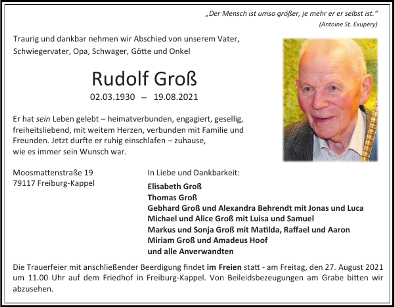 <p>„Der Mensch ist umso größer, je mehr er er selbst ist.“<br />(Antoine St. Exupéry)</p><p>Traurig und dankbar nehmen wir Abschied von unserem Vater,<br />Schwiegervater, Opa, Schwager, Götte und Onkel</p><p>Rudolf Groß<br />02.03.1930</p><p>19.08.2021</p><p>Er hat sein Leben gelebt – heimatverbunden, engagiert, gesellig,<br />freiheitsliebend, mit weitem Herzen, verbunden mit Familie und<br />Freunden. Jetzt durfte er ruhig einschlafen – zuhause,<br />wie es immer sein Wunsch war.<br />Moosmattenstraße 19<br />79117 Freiburg-Kappel</p><p>In Liebe und Dankbarkeit:<br />Elisabeth Groß<br />Thomas Groß<br />Gebhard Groß und Alexandra Behrendt mit Jonas und Luca<br />Michael und Alice Groß mit Luisa und Samuel<br />Markus und Sonja Groß mit Matilda, Raffael und Aaron<br />Miriam Groß und Amadeus Hoof<br />und alle Anverwandten</p><p>Die Trauerfeier mit anschließender Beerdigung findet im Freien statt - am Freitag, den 27. August 2021<br />um 11.00 Uhr auf dem Friedhof in Freiburg-Kappel. Von Beileidsbezeugungen am Grabe bitten wir<br />abzusehen.</p>