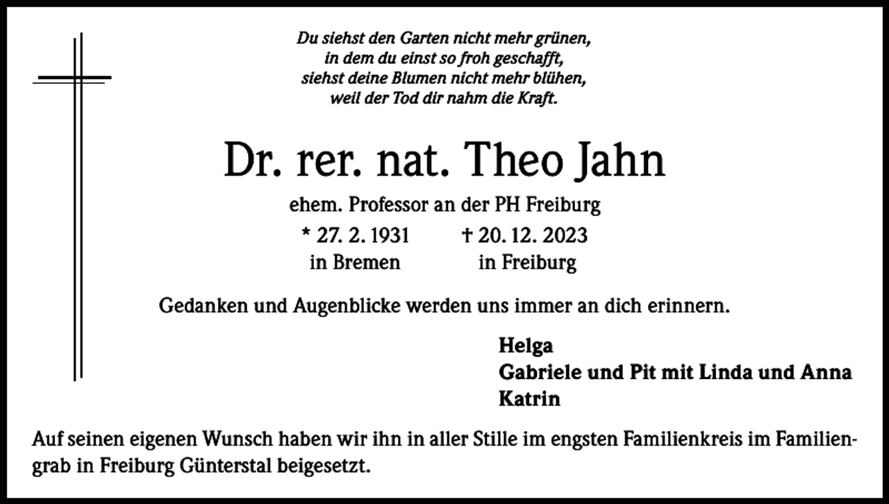 <p>Du siehst den Garten nicht mehr grünen,<br />in dem du einst so froh geschafft,<br />siehst deine Blumen nicht mehr blühen,<br />weil der Tod dir nahm die Kraft.</p><p>Dr. rer. nat. Theo Jahn<br />ehem. Professor an der PH Freiburg<br />* 27. 2. 1931<br />† 20. 12. 2023<br />in Bremen<br />in Freiburg<br />Gedanken und Augenblicke werden uns immer an dich erinnern.<br />Helga<br />Gabriele und Pit mit Linda und Anna<br />Katrin<br />Auf seinen eigenen Wunsch haben wir ihn in aller Stille im engsten Familienkreis im Familiengrab in Freiburg Günterstal beigesetzt.</p>