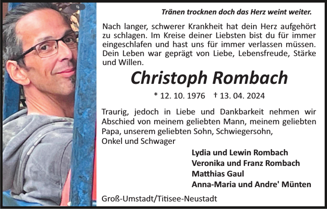 <p>Tränen trocknen doch das Herz weint weiter.</p><p>Nach langer, schwerer Krankheit hat dein Herz aufgehört<br />zu schlagen. Im Kreise deiner Liebsten bist du für immer<br />eingeschlafen und hast uns für immer verlassen müssen.<br />Dein Leben war geprägt von Liebe, Lebensfreude, Stärke<br />und Willen.</p><p>Christoph Rombach<br />* 12. 10. 1976 † 13. 04. 2024<br />Traurig, jedoch in Liebe und Dankbarkeit nehmen wir<br />Abschied von meinem geliebten Mann, meinem geliebten<br />Papa, unserem geliebten Sohn, Schwiegersohn,<br />Onkel und Schwager<br />Lydia und Lewin Rombach<br />Veronika und Franz Rombach<br />Ma�hias Gaul<br />Anna-Maria und Andre' Münten<br />Groß­Umstadt/Ti�see­Neustadt</p>