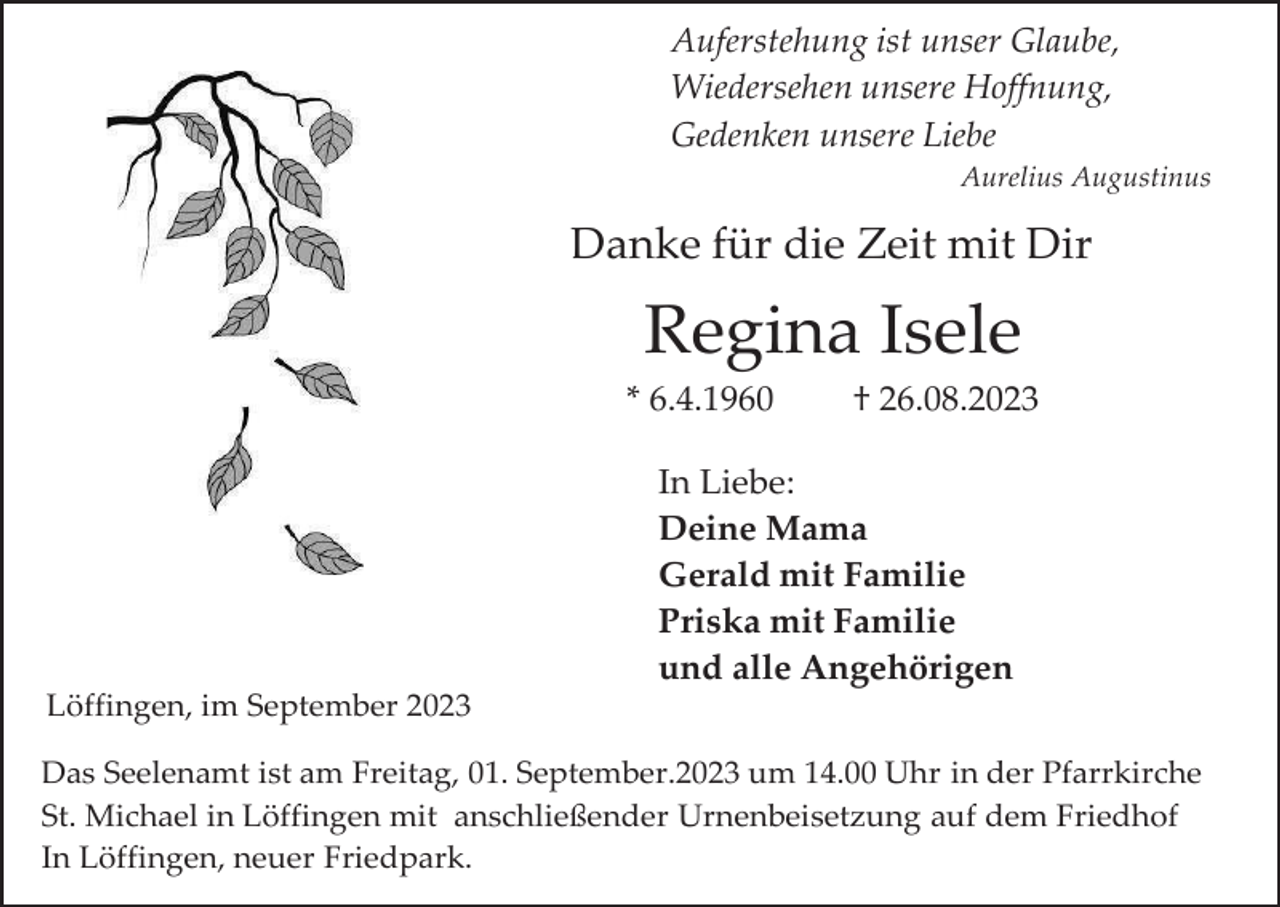 <p>Auferstehung ist unser Glaube,<br />Wiedersehen unsere Hoffnung,<br />Gedenken unsere Liebe<br />Aurelius Augustinus</p><p>Danke für die Zeit mit Dir</p><p>Regina Isele<br />* 6.4.1960</p><p>† 26.08.2023</p><p>In Liebe:<br />Deine Mama<br />Gerald mit Familie<br />Priska mit Familie<br />und alle Angehörigen<br />Löffingen, im September 2023<br />Das Seelenamt ist am Freitag, 01. September.2023 um 14.00 Uhr in der Pfarrkirche<br />St. Michael in Löffingen mit anschließender Urnenbeisetzung auf dem Friedhof<br />In Löffingen, neuer Friedpark.</p>