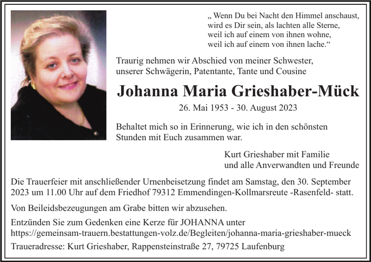 <p>„ Wenn Du bei Nacht den Himmel anschaust,<br />wird es Dir sein, als lachten alle Sterne,<br />weil ich auf einem von ihnen wohne,<br />weil ich auf einem von ihnen lache.“</p><p>Traurig nehmen wir Abschied von meiner Schwester,<br />unserer Schwägerin, Patentante, Tante und Cousine</p><p>Johanna Maria Grieshaber-Mück<br />26. Mai 1953 - 30. August 2023<br />Behaltet mich so in Erinnerung, wie ich in den schönsten<br />Stunden mit Euch zusammen war.<br />Kurt Grieshaber mit Familie<br />und alle Anverwandten und Freunde<br />Die Trauerfeier mit anschließender Urnenbeisetzung findet am Samstag, den 30. September<br />2023 um 11.00 Uhr auf dem Friedhof 79312 Emmendingen-Kollmarsreute -Rasenfeld- statt.<br />Von Beileidsbezeugungen am Grabe bitten wir abzusehen.<br />Entzünden Sie zum Gedenken eine Kerze für JOHANNA unter<br />https://gemeinsam-trauern.bestattungen-volz.de/Begleiten/​jo​hanna-maria-grieshaber-mueck<br />Traueradresse: Kurt Grieshaber, Rappensteinstraße 27, 79725 Laufenburg</p>
