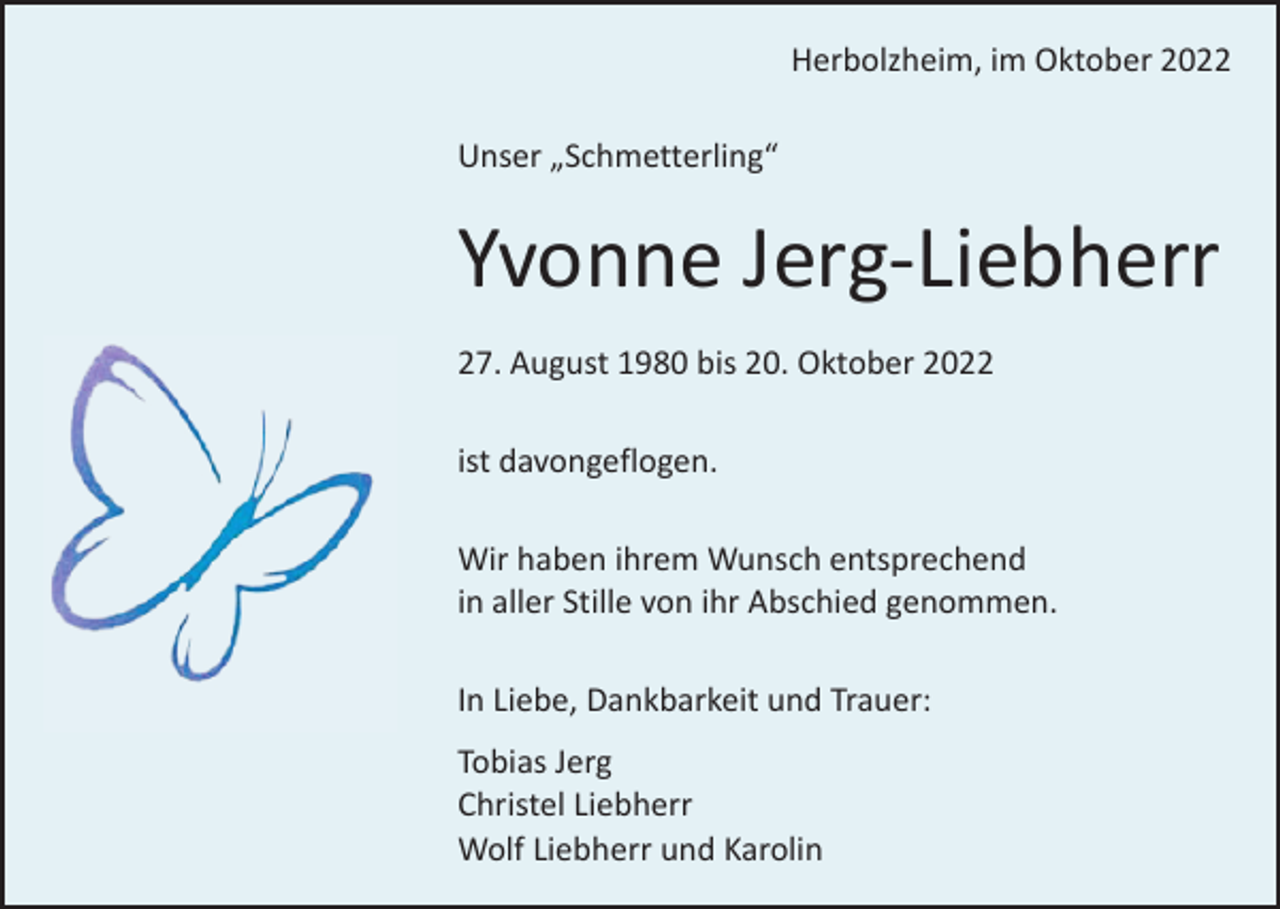 <p>Herbolzheim, im Oktober 2022<br />Unser „Schmetterling“</p><p>Yvonne Jerg-Liebherr<br />27. August 1980 bis 20. Oktober 2022<br />ist davongeflogen.<br />Wir haben ihrem Wunsch entsprechend<br />in aller Stille von ihr Abschied genommen.<br />In Liebe, Dankbarkeit und Trauer:<br />Tobias Jerg<br />Christel Liebherr<br />Wolf Liebherr und Karolin</p>
