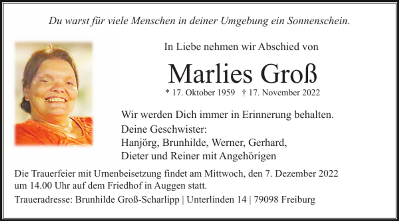 <p>Du warst für viele Menschen in deiner Umgebung ein Sonnenschein.<br />In Liebe nehmen wir Abschied von</p><p>Marlies Groß</p><p>* 17. Oktober 1959 † 17. November 2022</p><p>Wir werden Dich immer in Erinnerung behalten.<br />Deine Geschwister:<br />Hanjörg, Brunhilde, Werner, Gerhard,<br />Dieter und Reiner mit Angehörigen<br />Die Trauerfeier mit Urnenbeisetzung findet am Mittwoch, den 7. Dezember 2022<br />um 14.00 Uhr auf dem Friedhof in Auggen statt.<br />Traueradresse: Brunhilde Groß-Scharlipp | Unterlinden 14 | 79098 Freiburg</p>