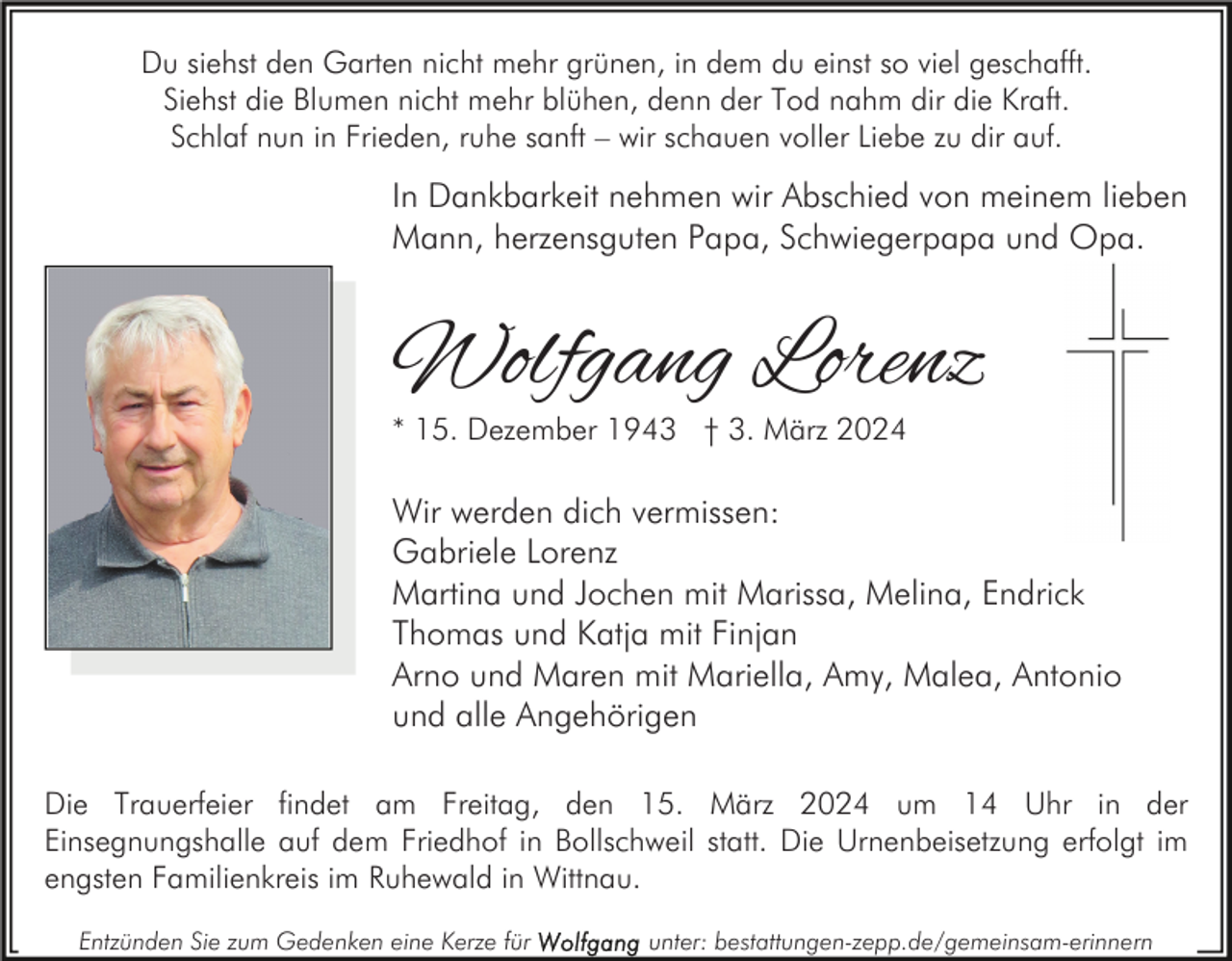 Du siehst den Garten nicht mehr grünen, in dem du einst so viel geschafft. Siehst die Blumen nicht mehr blühen, denn der Tod nahm dir die Kraft. Schlaf nun in Frieden, ruhe sanft – wir schauen voller Liebe zu dir auf. In Dankbarkeit nehmen wir Abschied von meinem lieben Mann, herzensguten Papa, Schwiegerpapa und Opa. Wolfgang Lorenz * 15. Dezember 1943 † 3. März 2024 Wir werden dich vermissen: Gabriele Lorenz Martina und Jochen mit Marissa, Melina, Endrick Thomas und Katja mit Finjan Arno und Maren mit Mariella, Amy, Malea, Antonio und alle Angehörigen Die Trauerfeier findet am Freitag, den 15. März 2024 um 14 Uhr in der Einsegnungshalle auf dem Friedhof in Bollschweil statt. Die Urnenbeisetzung erfolgt im engsten Familienkreis im Ruhewald in Wittnau. Entzünden Sie zum Gedenken eine Kerze für unter: bestattungen-zepp.de/gemeinsam-erinnern