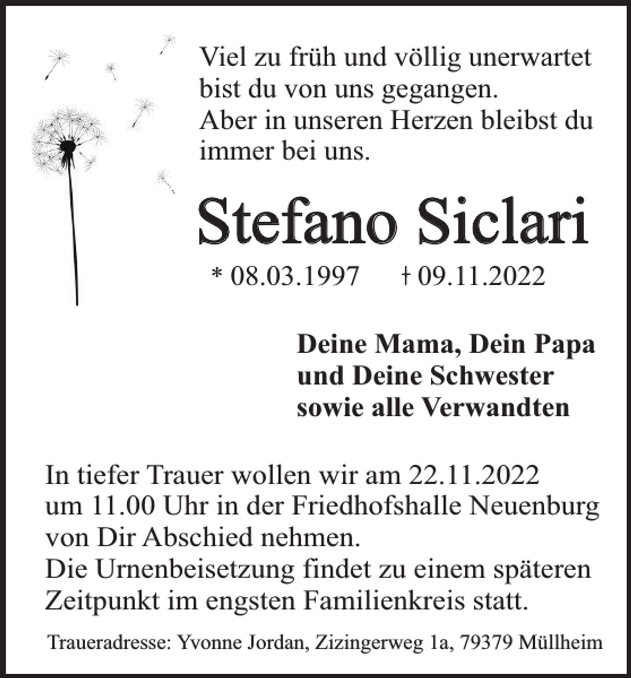<p>Viel zu früh und völlig unerwartet<br />bist du von uns gegangen.<br />Aber in unseren Herzen bleibst du<br />immer bei uns.</p><p>Stefano Siclari<br />* 08.03.1997</p><p>09.11.2022</p><p>Deine Mama, Dein Papa<br />und Deine Schwester<br />sowie alle Verwandten<br />In tiefer Trauer wollen wir am 22.11.2022<br />um 11.00 Uhr in der Friedhofshalle Neuenburg<br />von Dir Abschied nehmen.<br />Die Urnenbeisetzung findet zu einem späteren<br />Zeitpunkt im engsten Familienkreis statt.<br />Traueradresse: Yvonne Jordan, Zizingerweg 1a, 79379 Müllheim</p>