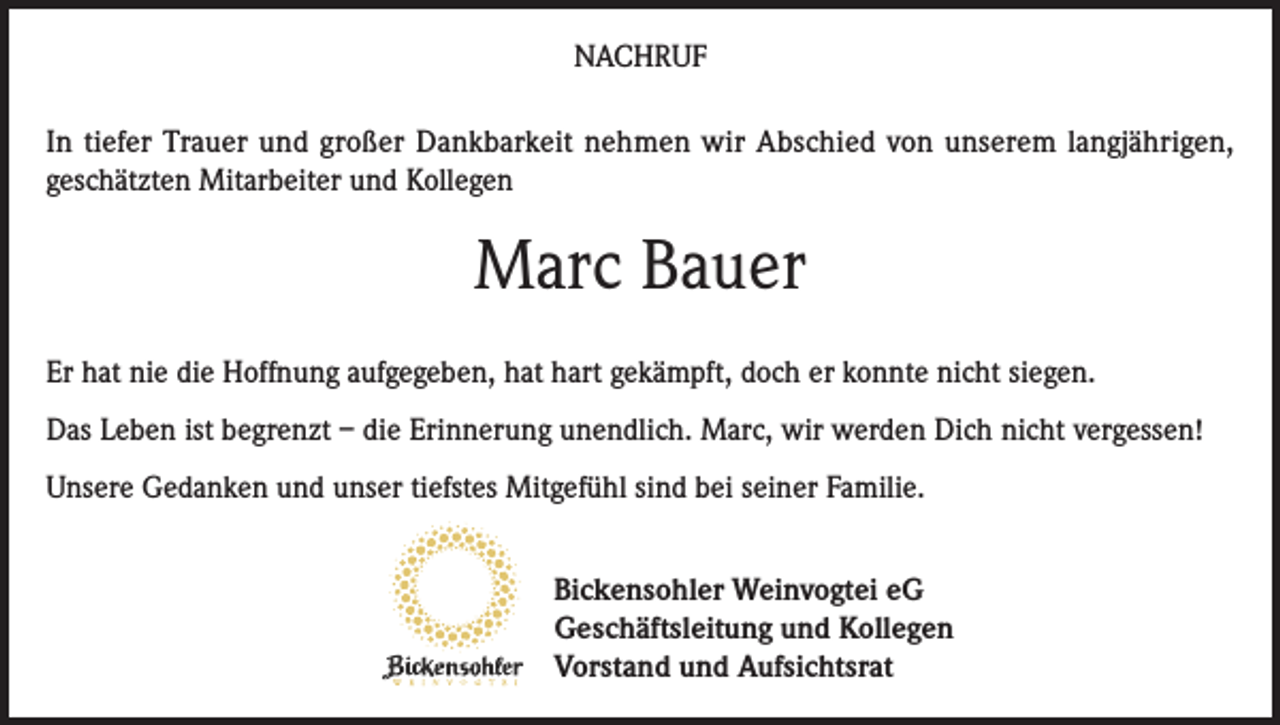 <p>NACHRUF<br />In tiefer Trauer und großer Dankbarkeit nehmen wir Abschied von unserem langjährigen,<br />geschätzten Mitarbeiter und Kollegen</p><p>Marc Bauer<br />Er hat nie die Hoffnung aufgegeben, hat hart gekämpft, doch er konnte nicht siegen.<br />Das Leben ist begrenzt – die Erinnerung unendlich. Marc, wir werden Dich nicht vergessen!<br />Unsere Gedanken und unser tiefstes Mitgefühl sind bei seiner Familie.<br />Bickensohler Weinvogtei eG<br />Geschäftsleitung und Kollegen<br />Vorstand und Aufsichtsrat</p>
