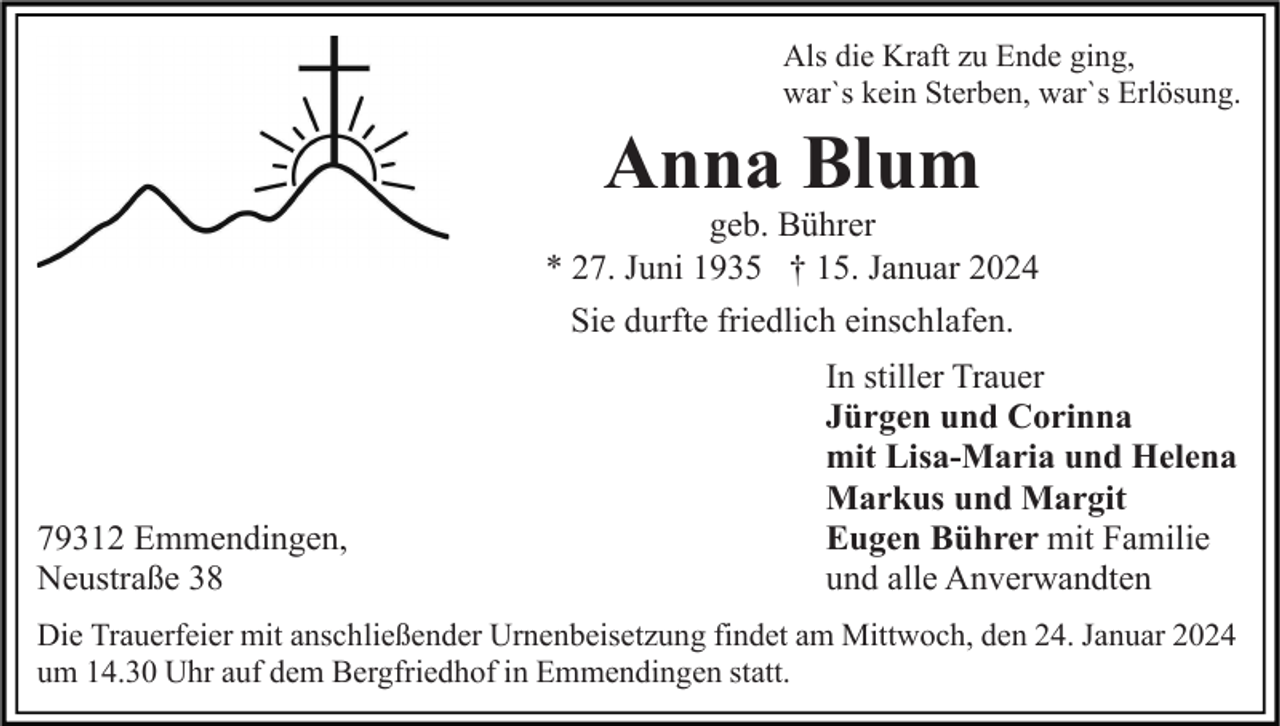 <p>Als die Kraft zu Ende ging,<br />war`s kein Sterben, war`s Erlösung.</p><p>Anna Blum<br />geb. Bührer<br />* 27. Juni 1935 † 15. Januar 2024<br />Sie durfte friedlich einschlafen.</p><p>79312 Emmendingen,<br />Neustraße 38</p><p>In stiller Trauer<br />Jürgen und Corinna<br />mit Lisa-Maria und Helena<br />Markus und Margit<br />Eugen Bührer mit Familie<br />und alle Anverwandten</p><p>Die Trauerfeier mit anschließender Urnenbeisetzung findet am Mittwoch, den 24. Januar 2024<br />um 14.30 Uhr auf dem Bergfriedhof in Emmendingen statt.</p>