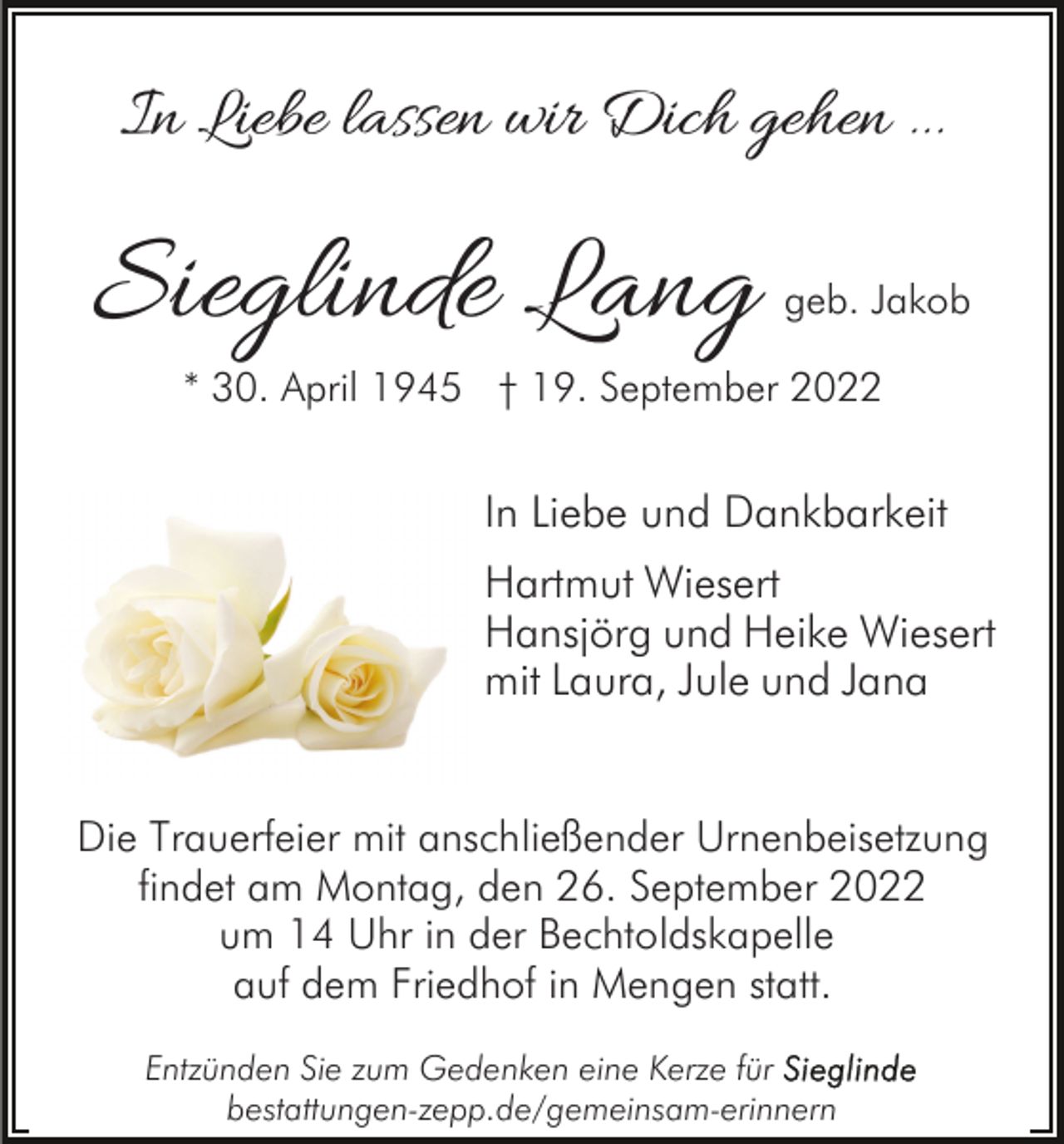 <p>In Liebe lassen wir Dich gehen ...</p><p>Sieglinde Lang</p><p>geb. Jakob</p><p>* 30. April 1945 † 19. September 2022</p><p>In Liebe und Dankbarkeit<br />Hartmut Wiesert<br />Hansjörg und Heike Wiesert<br />mit Laura, Jule und Jana<br />Die Trauerfeier mit anschließender Urnenbeisetzung<br />findet am Montag, den 26. September 2022<br />um 14 Uhr in der Bechtoldskapelle<br />auf dem Friedhof in Mengen statt.<br />Entzünden Sie zum Gedenken eine Kerze für<br />bestattungen-zepp.de/gemeinsam-erinnern</p>
