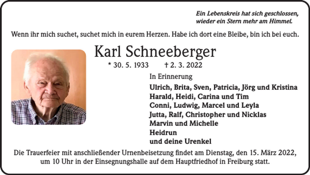 <p>Ein Lebenskreis hat sich geschlossen,<br />wieder ein Stern mehr am Himmel.</p><p>Wenn ihr mich suchet, suchet mich in eurem Herzen. Habe ich dort eine Bleibe, bin ich bei euch.</p><p>Karl Schneeberger</p><p>* 30. 5. 1933 † 2. 3. 2022<br />In Erinnerung<br />Ulrich, Brita, Sven, Patricia, Jörg und Kristina<br />Harald, Heidi, Carina und Tim<br />Conni, Ludwig, Marcel und Leyla<br />Jutta, Ralf, Christopher und Nicklas<br />Marvin und Michelle<br />Heidrun<br />und deine Urenkel<br />Die Trauerfeier mit anschließender Urnenbeisetzung findet am Dienstag, den 15. März 2022,<br />um 10 Uhr in der Einsegnungshalle auf dem Hauptfriedhof in Freiburg statt.</p>
