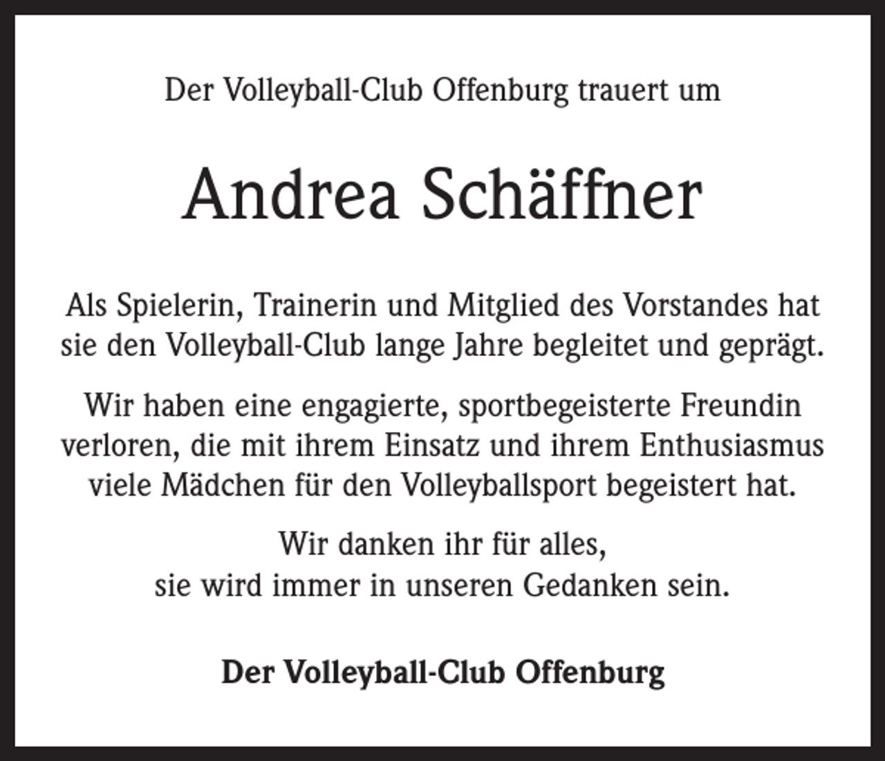 <p>Der Volleyball-Club Offenburg trauert um</p><p>Andrea Schäffner<br />Als Spielerin, Trainerin und Mitglied des Vorstandes hat<br />sie den Volleyball-Club lange Jahre begleitet und geprägt.<br />Wir haben eine engagierte, sportbegeisterte Freundin<br />­verloren, die mit ihrem Einsatz und ihrem Enthusiasmus<br />viele Mädchen für den Volleyballsport begeistert hat.<br />Wir danken ihr für alles,<br />sie wird immer in unseren ­Gedanken sein.<br />Der Volleyball-Club Offenburg</p>