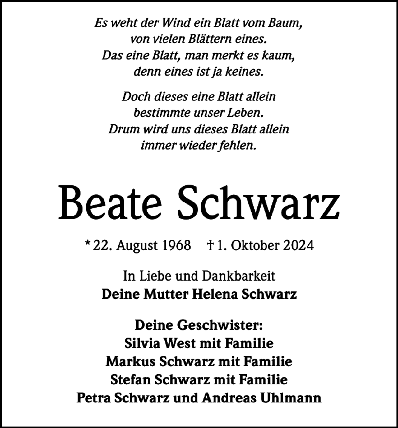 <p>Es weht der Wind ein Blatt vom Baum,<br />von vielen Blättern eines.<br />Das eine Blatt, man merkt es kaum,<br />denn eines ist ja keines.<br />Doch dieses eine Blatt allein<br />bestimmte unser Leben.<br />Drum wird uns dieses Blatt allein<br />immer wieder fehlen.</p><p>Beate Schwarz<br />* 22. August 1968</p><p>† 1. Oktober 2024</p><p>In Liebe und Dankbarkeit<br />Deine Mutter Helena Schwarz<br />Deine Geschwister:<br />Silvia West mit Familie<br />Markus Schwarz mit Familie<br />Stefan Schwarz mit Familie<br />Petra Schwarz und Andreas Uhlmann</p>