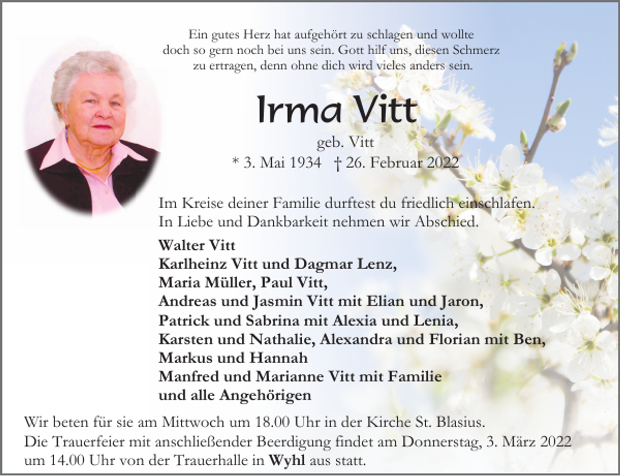 <p>Ein gutes Herz hat aufgehört zu schlagen und wollte<br />doch so gern noch bei uns sein. Gott hilf uns, diesen Schmerz<br />zu ertragen, denn ohne dich wird vieles anders sein.</p><p>Irma Vitt<br />geb. Vitt<br />* 3. Mai 1934 † 26. Februar 2022<br />Im Kreise deiner Familie durftest du friedlich einschlafen.<br />In Liebe und Dankbarkeit nehmen wir Abschied.<br />Walter Vitt<br />Karlheinz Vitt und Dagmar Lenz,<br />Maria Müller, Paul Vitt,<br />Andreas und Jasmin Vitt mit Elian und Jaron,<br />Patrick und Sabrina mit Alexia und Lenia,<br />Karsten und Nathalie, Alexandra und Florian mit Ben,<br />Markus und Hannah<br />Manfred und Marianne Vitt mit Familie<br />und alle Angehörigen<br />Wir beten für sie am Mittwoch um 18.00 Uhr in der Kirche St. Blasius.<br />Die Trauerfeier mit anschließender Beerdigung findet am Donnerstag, 3. März 2022<br />um 14.00 Uhr von der Trauerhalle in Wyhl aus statt.</p>