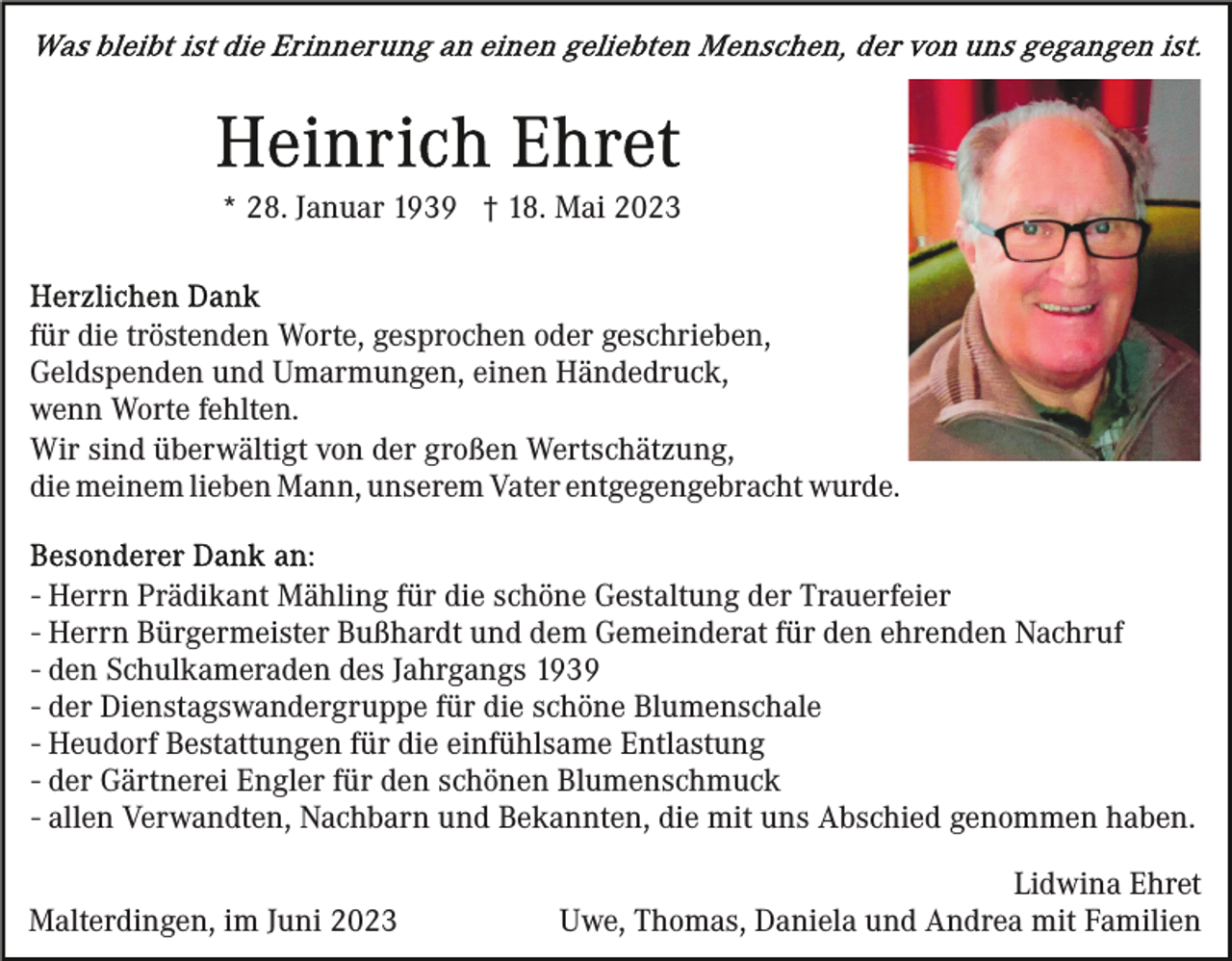 <p>* 28. Januar 1939 † 18. Mai 2023</p><p>für die tröstenden Worte, gesprochen oder geschrieben,<br />Geldspenden und Umarmungen, einen Händedruck,<br />wenn Worte fehlten.<br />Wir sind überwältigt von der großen Wertschätzung,<br />die meinem lieben Mann, unserem Vater entgegengebracht wurde.<br />- Herrn Prädikant Mähling für die schöne Gestaltung der Trauerfeier<br />- Herrn Bürgermeister Bußhardt und dem Gemeinderat für den ehrenden Nachruf<br />- den Schulkameraden des Jahrgangs 1939<br />- der Dienstagswandergruppe für die schöne Blumenschale<br />- Heudorf Bestattungen für die einfühlsame Entlastung<br />- der Gärtnerei Engler für den schönen Blumenschmuck<br />- allen Verwandten, Nachbarn und Bekannten, die mit uns Abschied genommen haben.<br />Malterdingen, im Juni 2023</p><p>Lidwina Ehret<br />Uwe, Thomas, Daniela und Andrea mit Familien</p>