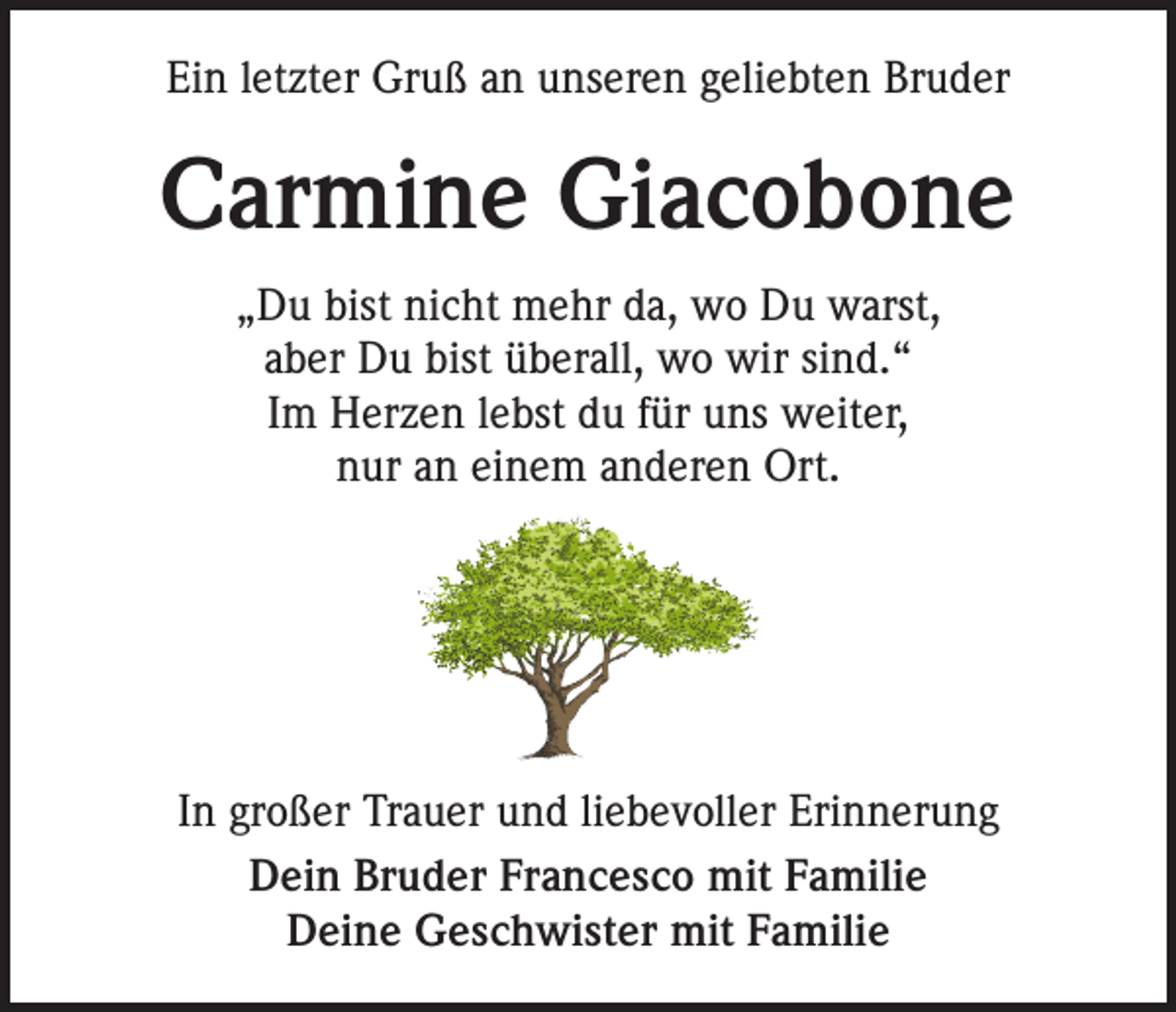 <p>Ein letzter Gruß an unseren geliebten Bruder</p><p>Carmine Giacobone<br />„Du bist nicht mehr da, wo Du warst,<br />aber Du bist überall, wo wir sind.“<br />Im Herzen lebst du für uns weiter,<br />nur an einem anderen Ort.</p><p>In großer Trauer und liebevoller Erinnerung<br />Dein Bruder Francesco mit Familie<br />Deine Geschwister mit Familie</p>