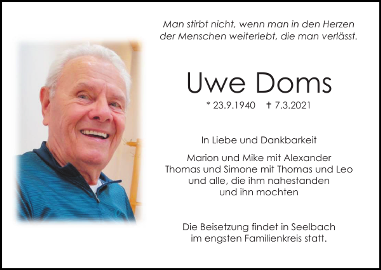 <p>Man stirbt nicht, wenn man in den Herzen<br />der Menschen weiterlebt, die man verlässt.</p><p>Uwe Doms<br />* 23.9.1940</p><p> 7.3.2021</p><p>In Liebe und Dankbarkeit<br />Marion und Mike mit Alexander<br />Thomas und Simone mit Thomas und Leo<br />und alle, die ihm nahestanden<br />und ihn mochten</p><p>Die Beisetzung findet in Seelbach<br />im engsten Familienkreis statt.</p>