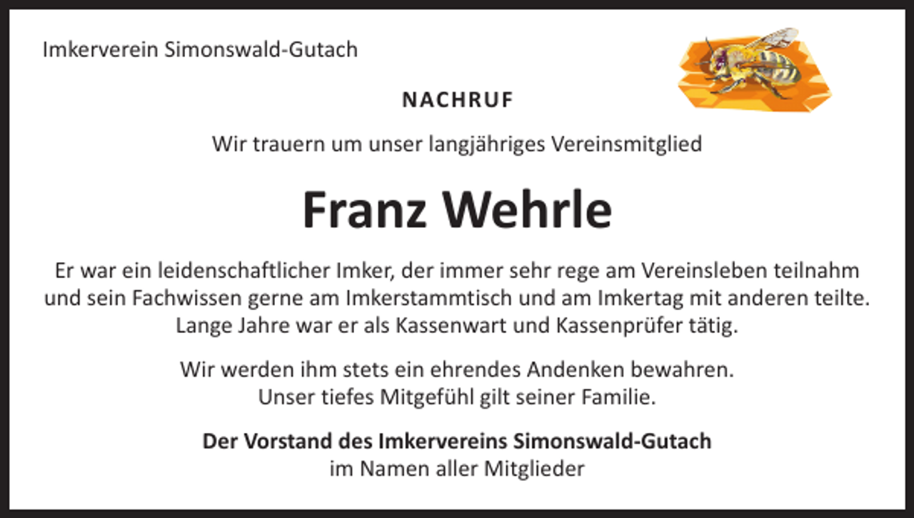 <p>Imkerverein Simonswald-Gutach<br />NACHRUF<br />Wir trauern um unser langjähriges Vereinsmitglied</p><p>Franz Wehrle<br />Er war ein leidenschaftlicher Imker, der immer sehr rege am Vereinsleben teilnahm<br />und sein Fachwissen gerne am Imkerstammtisch und am Imkertag mit anderen teilte.<br />Lange Jahre war er als Kassenwart und Kassenprüfer tätig.<br />Wir werden ihm stets ein ehrendes Andenken bewahren.<br />Unser tiefes Mitgefühl gilt seiner Familie.<br />Der Vorstand des Imkervereins Simonswald-Gutach<br />im Namen aller Mitglieder</p>