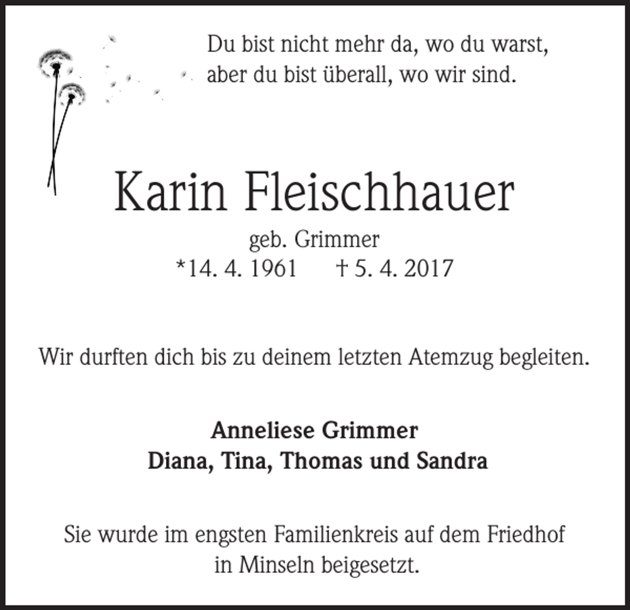<p>Du bist nicht mehr da, wo du warst,<br />aber du bist überall, wo wir sind.</p><p>Karin Fleischhauer<br />geb. Grimmer<br />*14. 4. 1961<br />† 5. 4. 2017<br />Wir durften dich bis zu deinem letzten Atemzug begleiten.<br />Anneliese Grimmer<br />Diana, Tina, Thomas und Sandra<br />Sie wurde im engsten Familienkreis auf dem Friedhof<br />in Minseln beigesetzt.</p>