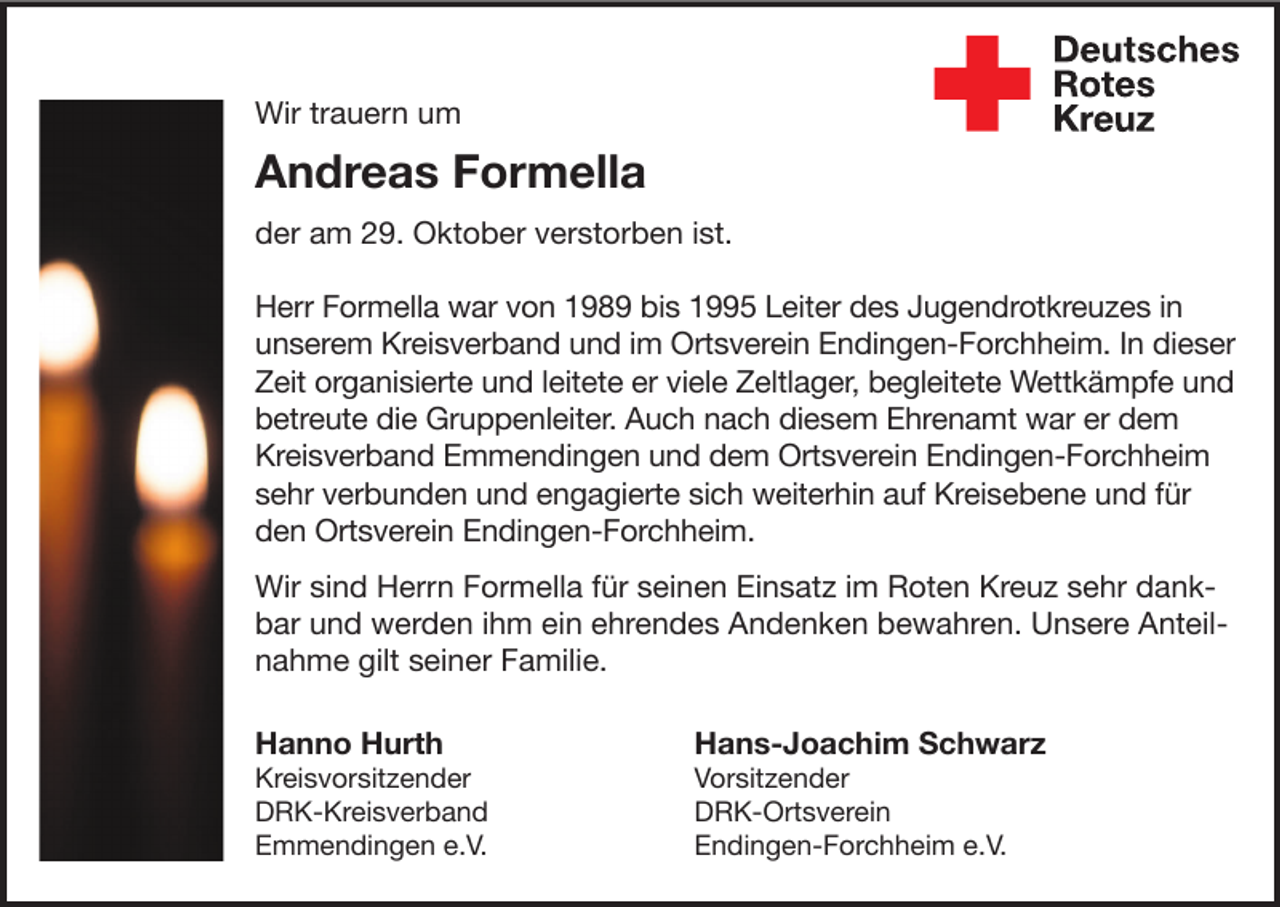 <p>Wir trauern um</p><p>Andreas Formella<br />der am 29. Oktober verstorben ist.<br />Herr Formella war von 1989 bis 1995 Leiter des Jugendrotkreuzes in<br />unserem Kreisverband und im Ortsverein Endingen-Forchheim. In dieser<br />Zeit organisierte und leitete er viele Zeltlager, begleitete Wettkämpfe und<br />betreute die Gruppenleiter. Auch nach diesem Ehrenamt war er dem<br />Kreisverband Emmendingen und dem Ortsverein Endingen-Forchheim<br />sehr verbunden und engagierte sich weiterhin auf Kreisebene und für<br />den Ortsverein Endingen-Forchheim.<br />Wir sind Herrn Formella für seinen Einsatz im Roten Kreuz sehr dankbar und werden ihm ein ehrendes Andenken bewahren. Unsere Anteilnahme gilt seiner Familie.<br />Hanno Hurth</p><p>Hans-Joachim Schwarz</p><p>Kreisvorsitzender<br />DRK-Kreisverband<br />Emmendingen e.V.</p><p>Vorsitzender<br />DRK-Ortsverein<br />Endingen-Forchheim e.V.</p>