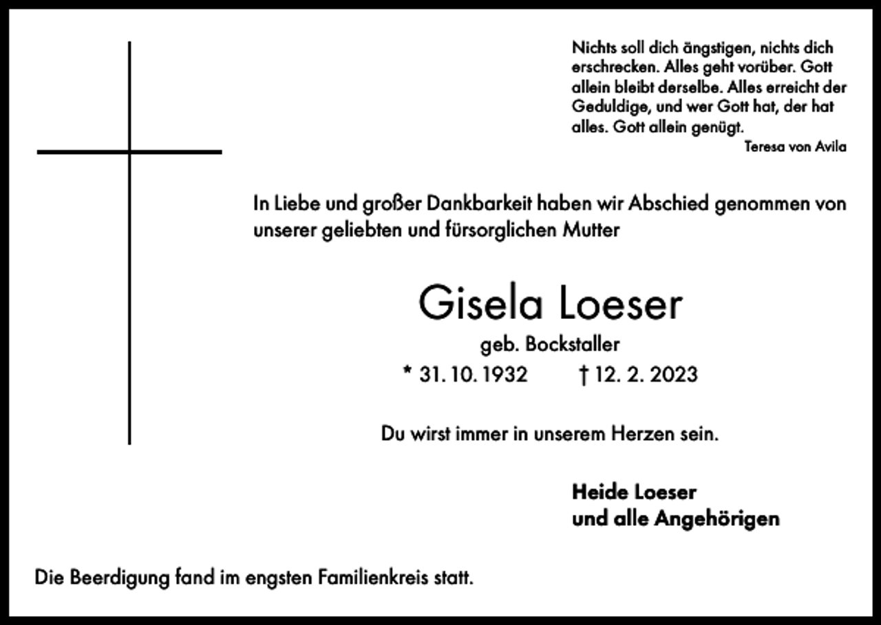 <p>Nichts soll dich ängstigen, nichts dich<br />erschrecken. Alles geht vorüber. Gott<br />allein bleibt derselbe. Alles erreicht der<br />Geduldige, und wer Gott hat, der hat<br />alles. Gott allein genügt.</p><p>Teresa von Avila</p><p>In Liebe und großer Dankbarkeit haben wir Abschied genommen von<br />unserer geliebten und fürsorglichen Mutter</p><p>Gisela Loeser<br />geb. Bockstaller<br />* 31. 10. 1932<br />† 12. 2. 2023<br />Du wirst immer in unserem Herzen sein.<br />Heide Loeser<br />und alle Angehörigen<br />Die Beerdigung fand im engsten Familienkreis statt.</p>