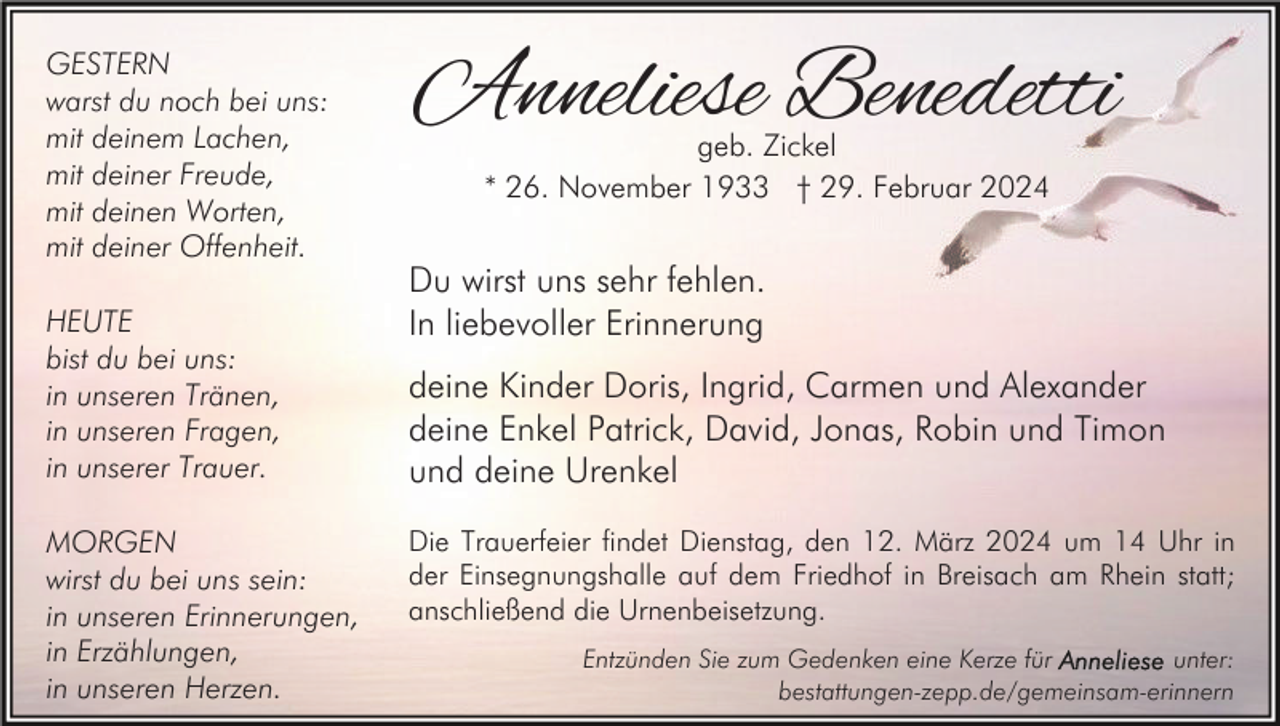 <p>GESTERN<br />warst du noch bei uns:<br />mit deinem Lachen,<br />mit deiner Freude,<br />mit deinen Worten,<br />mit deiner Offenheit.<br />HEUTE<br />bist du bei uns:<br />in unseren Tränen,<br />in unseren Fragen,<br />in unserer Trauer.<br />MORGEN<br />wirst du bei uns sein:<br />in unseren Erinnerungen,<br />in Erzählungen,<br />in unseren Herzen.</p><p>Anneliese Benedetti<br />geb. Zickel<br />* 26. November 1933 † 29. Februar 2024</p><p>Du wirst uns sehr fehlen.<br />In liebevoller Erinnerung<br />deine Kinder Doris, Ingrid, Carmen und Alexander<br />deine Enkel Patrick, David, Jonas, Robin und Timon<br />und deine Urenkel<br />Die Trauerfeier findet Dienstag, den 12. März 2024 um 14 Uhr in<br />der Einsegnungshalle auf dem Friedhof in Breisach am Rhein statt;<br />anschließend die Urnenbeisetzung.<br />Entzünden Sie zum Gedenken eine Kerze für<br />unter:<br />bestattungen-zepp.de/gemeinsam-erinnern</p>