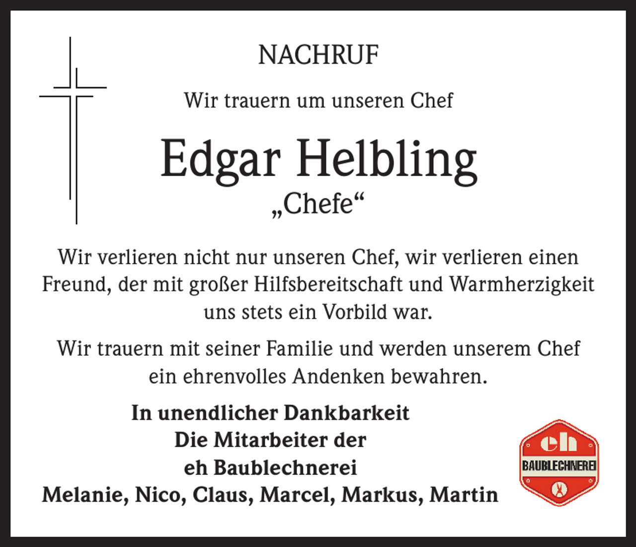 <p>NACHRUF<br />Wir trauern um unseren Chef</p><p>Edgar Helbling<br />„Chefe“</p><p>Wir verlieren nicht nur unseren Chef, wir verlieren einen<br />Freund, der mit großer Hilfsbereitschaft und Warmherzigkeit<br />uns stets ein Vorbild war.<br />Wir trauern mit seiner Familie und werden unserem Chef<br />ein ehrenvolles Andenken bewahren.<br />In unendlicher Dankbarkeit<br />Die Mitarbeiter der<br />eh Baublechnerei<br />Melanie, Nico, Claus, Marcel, Markus, Martin</p>