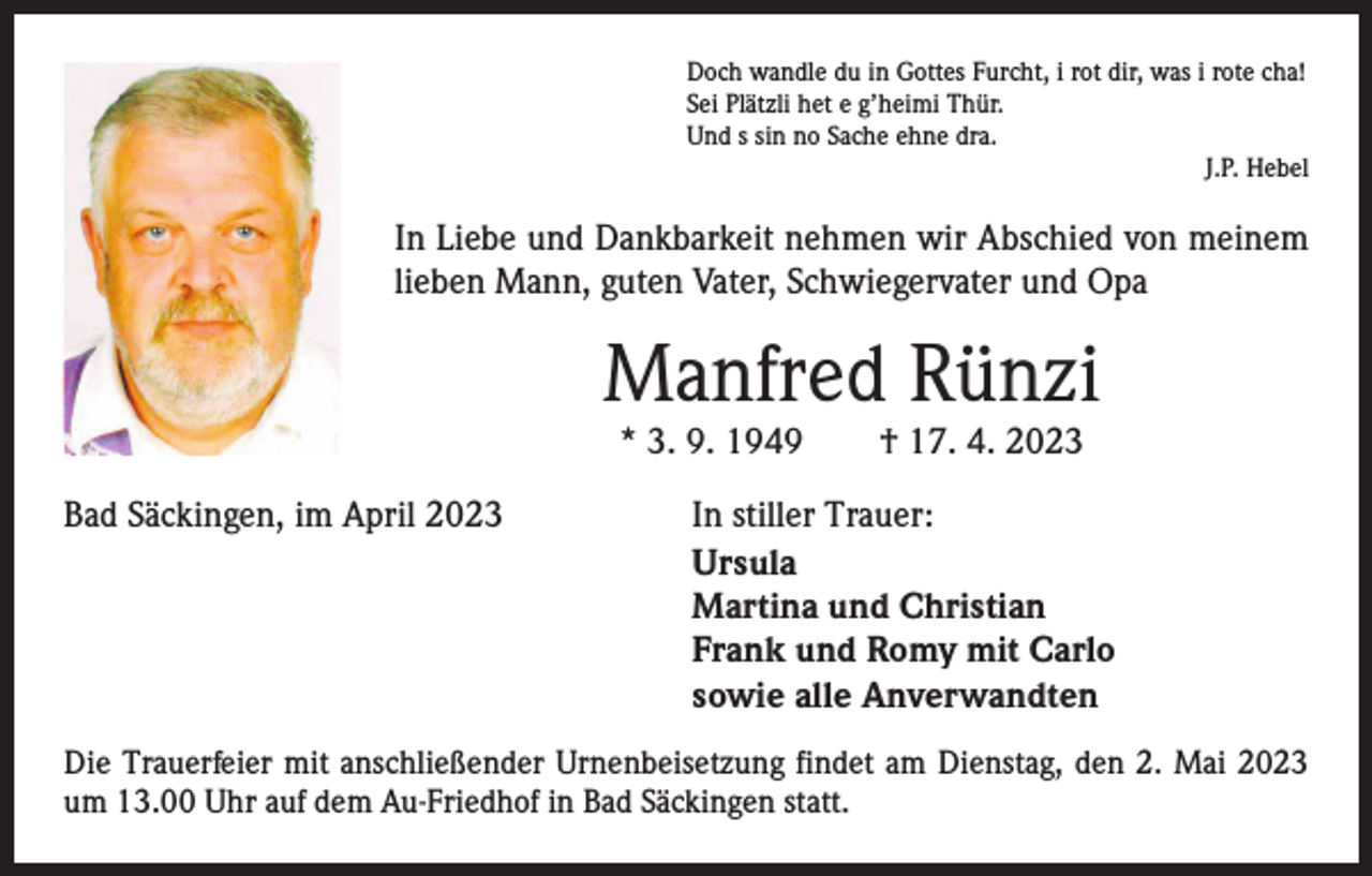 <p>Doch wandle du in Gottes Furcht, i rot dir, was i rote cha!<br />Sei Plätzli het e g’heimi Thür.<br />Und s sin no Sache ehne dra.</p><p>J.P. Hebel</p><p>In Liebe und Dankbarkeit nehmen wir Abschied von meinem<br />lieben Mann, guten Vater, Schwiegervater und Opa</p><p>Manfred Rünzi<br />* 3. 9. 1949 † 17. 4. 2023</p><p>Bad Säckingen, im April 2023<br />In stiller Trauer:<br />Ursula<br />Martina und Christian<br />Frank und Romy mit Carlo<br />sowie alle Anverwandten<br />Die Trauerfeier mit anschließender Urnenbeisetzung findet am Dienstag, den 2. Mai 2023<br />um 13.00 Uhr auf dem Au-Friedhof in Bad Säckingen statt.</p>