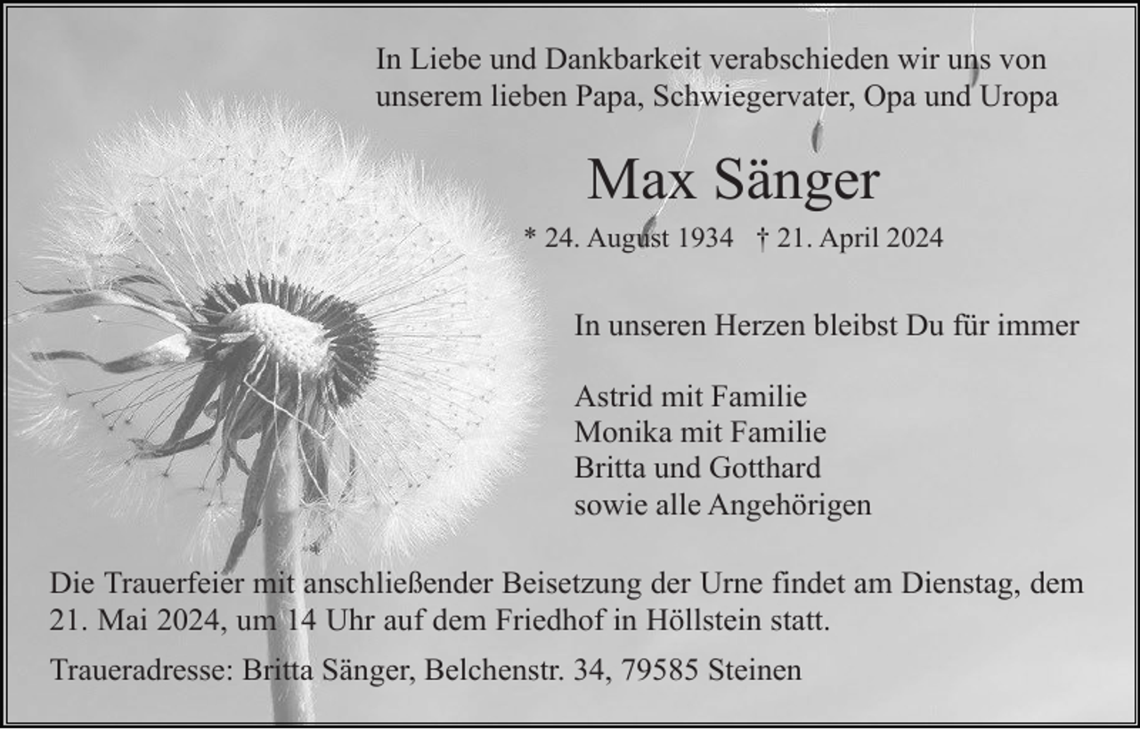 <p>In Liebe und Dankbarkeit verabschieden wir uns von<br />unserem lieben Papa, Schwiegervater, Opa und Uropa</p><p>Max Sänger<br />* 24. August 1934 † 21. April 2024</p><p>In unseren Herzen bleibst Du für immer<br />Astrid mit Familie<br />Monika mit Familie<br />Britta und Gotthard<br />sowie alle Angehörigen<br />Die Trauerfeier mit anschließender Beisetzung der Urne findet am Dienstag, dem<br />21. Mai 2024, um 14 Uhr auf dem Friedhof in Höllstein statt.<br />Traueradresse: Britta Sänger, Belchenstr. 34, 79585 Steinen</p>