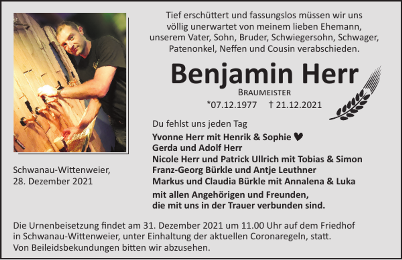 <p>Tief erschüttert und fassungslos müssen wir uns<br />völlig unerwartet von meinem lieben Ehemann,<br />unserem Vater, Sohn, Bruder, Schwiegersohn, Schwager,<br />Patenonkel, Neffen und Cousin verabschieden.</p><p>Benjamin Herr<br />Braumeister<br />*07.12.1977 † 21.12.2021</p><p>Schwanau-Wittenweier,<br />28. Dezember 2021</p><p>Du fehlst uns jeden Tag<br />Yvonne Herr mit Henrik &amp; Sophie<br />Gerda und Adolf Herr<br />Nicole Herr und Patrick Ullrich mit Tobias &amp; Simon<br />Franz-Georg Bürkle und Antje Leuthner<br />Markus und Claudia Bürkle mit Annalena &amp; Luka<br />mit allen Angehörigen und Freunden,<br />die mit uns in der Trauer verbunden sind.</p><p>Die Urnenbeisetzung findet am 31. Dezember 2021 um 11.00 Uhr auf dem Friedhof<br />in Schwanau-Wittenweier, unter Einhaltung der aktuellen Coronaregeln, statt.<br />Von Beileidsbekundungen bitten wir abzusehen.</p>