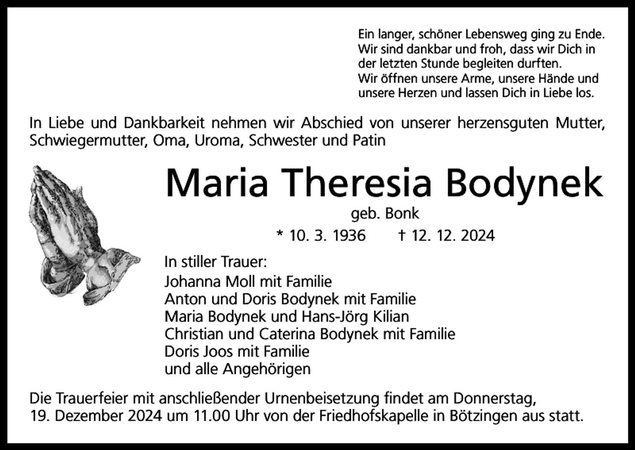 <p>Ein langer, schöner Lebensweg ging zu Ende.<br />Wir sind dankbar und froh, dass wir Dich in<br />der letzten Stunde begleiten durften.<br />Wir öffnen unsere Arme, unsere Hände und<br />unsere Herzen und lassen Dich in Liebe los.</p><p>In Liebe und Dankbarkeit nehmen wir Abschied von unserer herzensguten Mutter,<br />Schwiegermutter, Oma, Uroma, Schwester und Patin</p><p>Maria Theresia Bodynek<br />geb. Bonk<br />* 10. 3. 1936 † 12. 12. 2024</p><p>In stiller Trauer:<br />Johanna Moll mit Familie<br />Anton und Doris Bodynek mit Familie<br />Maria Bodynek und Hans-Jörg Kilian<br />Christian und Caterina Bodynek mit Familie<br />Doris Joos mit Familie<br />und alle Angehörigen<br />Die Trauerfeier mit anschließender Urnenbeisetzung findet am Donnerstag,<br />19. Dezember 2024 um 11.00 Uhr von der Friedhofskapelle in Bötzingen aus statt.</p>