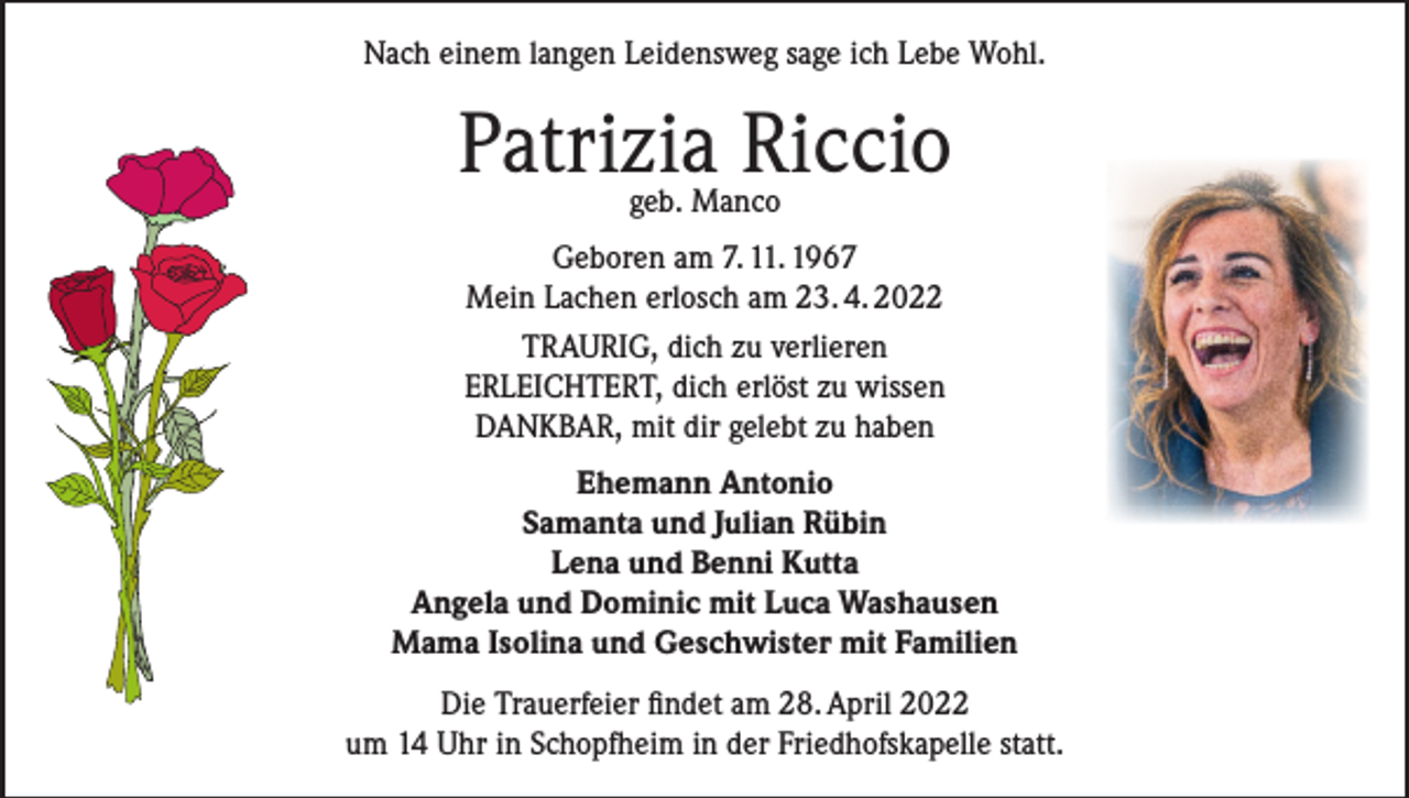 <p>Nach einem langen Leidensweg sage ich Lebe Wohl.</p><p>Patrizia Riccio<br />geb. Manco</p><p>Geboren am 7. 11. 1967<br />Mein Lachen erlosch am 23. 4. 2022<br />TRAURIG, dich zu verlieren<br />ERLEICHTERT, dich erlöst zu wissen<br />DANKBAR, mit dir gelebt zu haben<br />Ehemann Antonio<br />Samanta und Julian Rübin<br />Lena und Benni Kutta<br />Angela und Dominic mit Luca Washausen<br />Mama Isolina und Geschwister mit Familien<br />Die Trauerfeier findet am 28. April 2022<br />um 14 Uhr in Schopfheim in der Friedhofskapelle statt.</p>