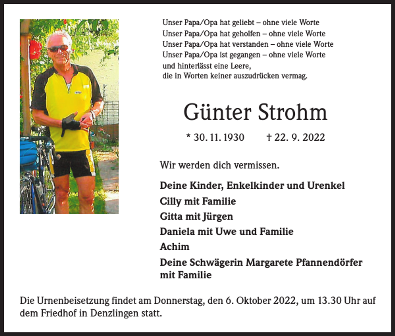 <p>Unser Papa/Opa hat geliebt – ohne viele Worte<br />Unser Papa/Opa hat geholfen – ohne viele Worte<br />Unser Papa/Opa hat verstanden – ohne viele Worte<br />Unser Papa/Opa ist gegangen – ohne viele Worte<br />und hinterlässt eine Leere,<br />die in Worten keiner auszudrücken vermag.</p><p>Günter Strohm<br />* 30. 11. 1930 † 22. 9. 2022<br />Wir werden dich vermissen.<br />Deine Kinder, Enkelkinder und Urenkel<br />Cilly mit Familie<br />Gitta mit Jürgen<br />Daniela mit Uwe und Familie<br />Achim<br />Deine Schwägerin Margarete Pfannendörfer<br />mit Familie<br />Die Urnenbeisetzung findet am Donnerstag, den 6. Oktober 2022, um 13.30 Uhr auf<br />dem Friedhof in Denzlingen statt.</p>