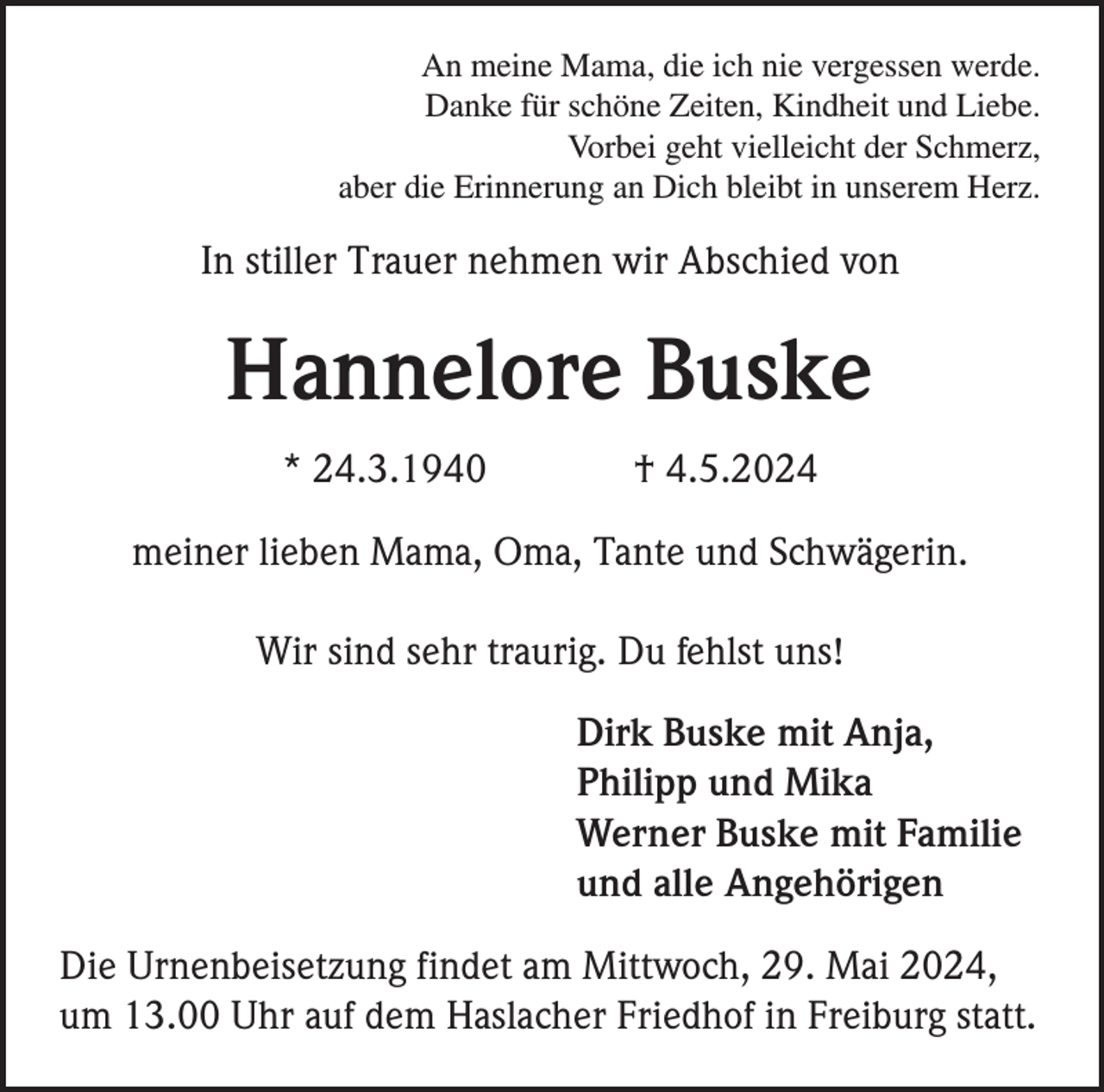<p>An meine Mama, die ich nie vergessen werde.<br />Danke für schöne Zeiten, Kindheit und Liebe.<br />Vorbei geht vielleicht der Schmerz,<br />aber die Erinnerung an Dich bleibt in unserem Herz.</p><p>In stiller Trauer nehmen wir Abschied von</p><p>Hannelore Buske<br />* 24.3.1940</p><p>† 4.5.2024</p><p>meiner lieben Mama, Oma, Tante und Schwägerin.<br />Wir sind sehr traurig. Du fehlst uns!<br />Dirk Buske mit Anja,<br />Philipp und Mika<br />Werner Buske mit Familie<br />und alle Angehörigen<br />Die Urnenbeisetzung findet am Mittwoch, 29. Mai 2024,<br />um 13.00 Uhr auf dem Haslacher Friedhof in Freiburg statt.</p>