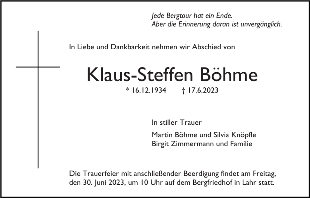 <p>Jede Bergtour hat ein Ende.<br />Aber die Erinnerung daran ist unvergänglich.<br />In Liebe und Dankbarkeit nehmen wir Abschied von</p><p>Klaus-Steffen Böhme<br />* 16.12.1934</p><p>† 17.6.2023</p><p>In stiller Trauer<br />Martin Böhme und Silvia Knöpfle<br />Birgit Zimmermann und Familie</p><p>Die Trauerfeier mit anschließender Beerdigung findet am Freitag,<br />den 30. Juni 2023, um 10 Uhr auf dem Bergfriedhof in Lahr statt.</p>