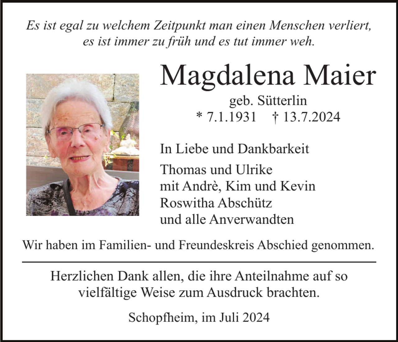 <p>Es ist egal zu welchem Zeitpunkt man einen Menschen verliert,<br />es ist immer zu früh und es tut immer weh.</p><p>Magdalena Maier<br />geb. Sütterlin<br />* 7.1.1931 † 13.7.2024<br />In Liebe und Dankbarkeit<br />Thomas und Ulrike<br />mit Andrè, Kim und Kevin<br />Roswitha Abschütz<br />und alle Anverwandten<br />Wir haben im Familien- und Freundeskreis Abschied genommen.</p><p>Herzlichen Dank allen, die ihre Anteilnahme auf so<br />vielfältige Weise zum Ausdruck brachten.<br />Schopfheim, im Juli 2024</p>