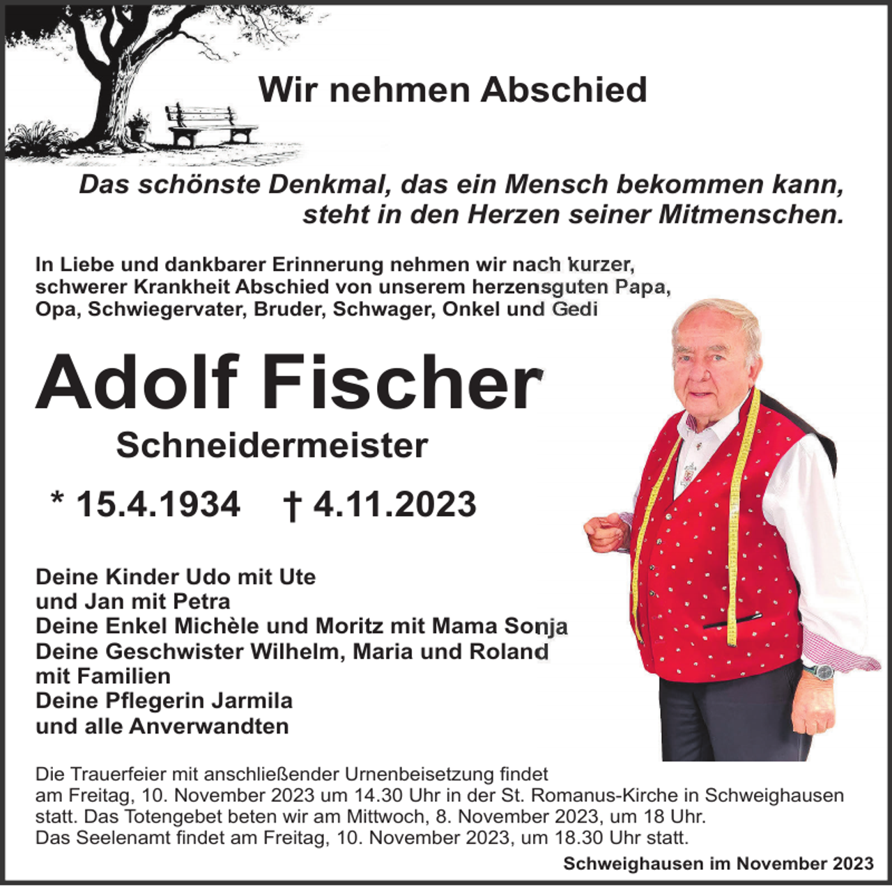 <p>Wir nehmen Abschied<br />Das schönste Denkmal, das ein Mensch bekommen kann,<br />steht in den Herzen seiner Mitmenschen.<br />In Liebe und dankbarer Erinnerung nehmen wir nach kurzer<br />schwerer Krankheit Abschied von unserem herzensguten Papa,<br />Opa, Schwiegervater, Bruder, Schwager, Onkel und Gedi</p><p>Adolf Fischer<br />Schneidermeister<br />* 15.4.1934</p><p>† 4.11.2023</p><p>Deine Kinder Udo mit Ute<br />und Jan mit Petra<br />Deine Enkel Michèle und Moritz mit Mama Sonja<br />Deine Geschwister Wilhelm, Maria und Roland<br />mit Familien<br />Deine Pﬂegerin Jarmila<br />und alle Anverwandten<br />Die Trauerfeier mit anschließender Urnenbeisetzung ﬁndet<br />am Freitag, 10. November 2023 um 14.30 Uhr in der St. Romanus-Kirche in Schweighausen<br />statt. Das Totengebet beten wir am Mittwoch, 8. November 2023, um 18 Uhr.<br />Das Seelenamt ﬁndet am Freitag, 10. November 2023, um 18.30 Uhr statt.<br />Schweighausen im November 2023</p>