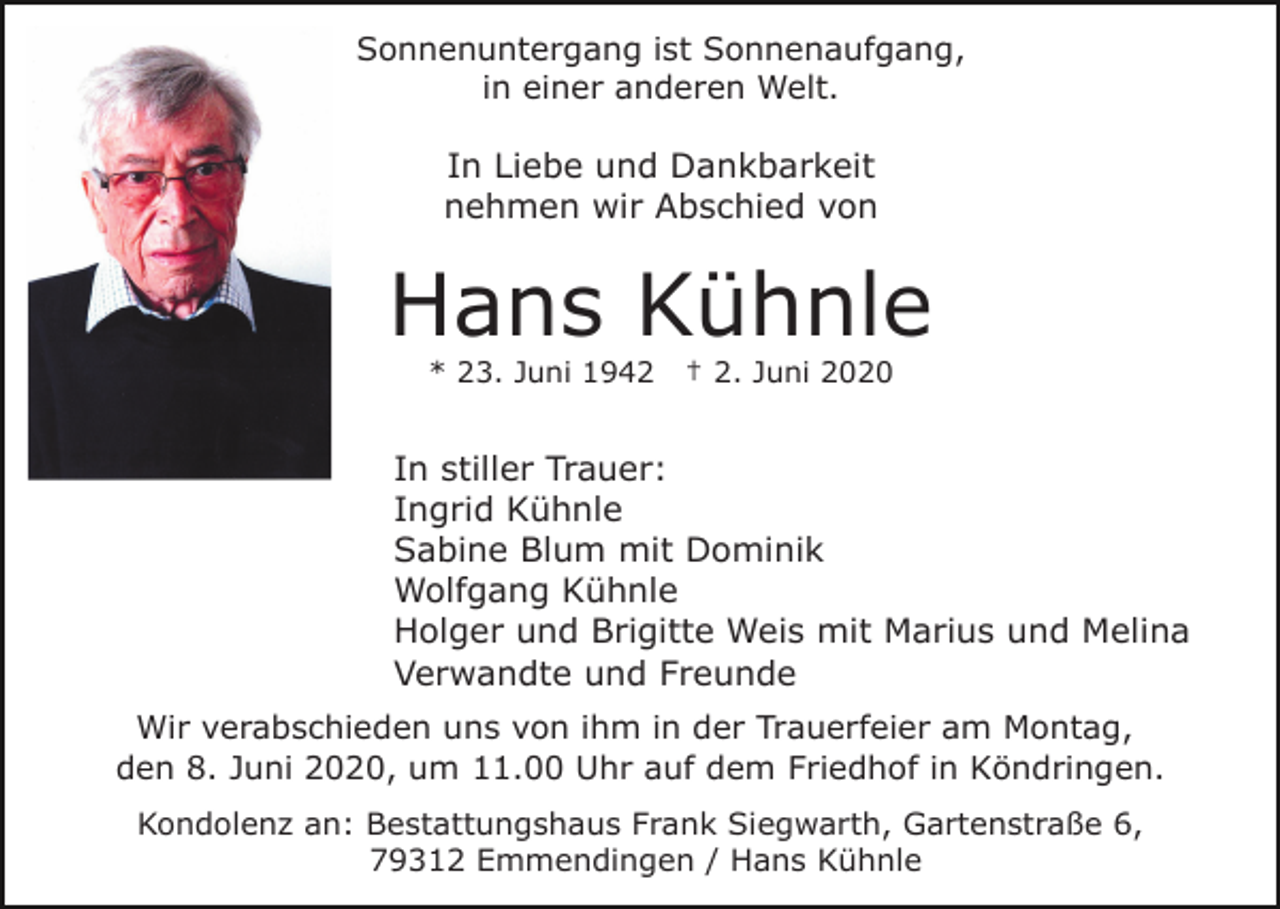 <p>Sonnenuntergang ist Sonnenaufgang,<br />in einer anderen Welt.</p><p>In Liebe und Dankbarkeit<br />nehmen wir Abschied von</p><p>Hans Kühnle<br />* 23. Juni 1942</p><p>† 2. Juni 2020</p><p>In stiller Trauer:<br />Ingrid Kühnle<br />Sabine Blum mit Dominik<br />Wolfgang Kühnle<br />Holger und Brigitte Weis mit Marius und Melina<br />Verwandte und Freunde<br />Wir verabschieden uns von ihm in der Trauerfeier am Montag,<br />den 8. Juni 2020, um 11.00 Uhr auf dem Friedhof in Köndringen.<br />Kondolenz an: Bestattungshaus Frank Siegwarth, Gartenstraße 6,<br />79312 Emmendingen / Hans Kühnle</p>
