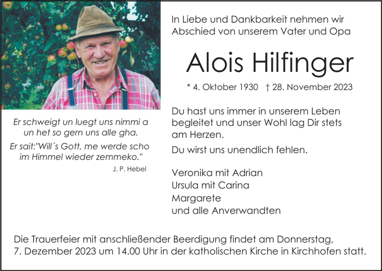 <p>In Liebe und Dankbarkeit nehmen wir<br />Abschied von unserem Vater und Opa</p><p>Alois Hilfinger<br />* 4. Oktober 1930 † 28. November 2023</p><p>Er schweigt un luegt uns nimmi a<br />un het so gern uns alle gha.<br />Er sait:"Will´s Gott, me werde scho<br />im Himmel wieder zemmeko."<br />J. P. Hebel</p><p>Du hast uns immer in unserem Leben<br />begleitet und unser Wohl lag Dir stets<br />am Herzen.<br />Du wirst uns unendlich fehlen.<br />Veronika mit Adrian<br />Ursula mit Carina<br />Margarete<br />und alle Anverwandten</p><p>Die Trauerfeier mit anschließender Beerdigung findet am Donnerstag,<br />7. Dezember 2023 um 14.00 Uhr in der katholischen Kirche in Kirchhofen statt.</p>