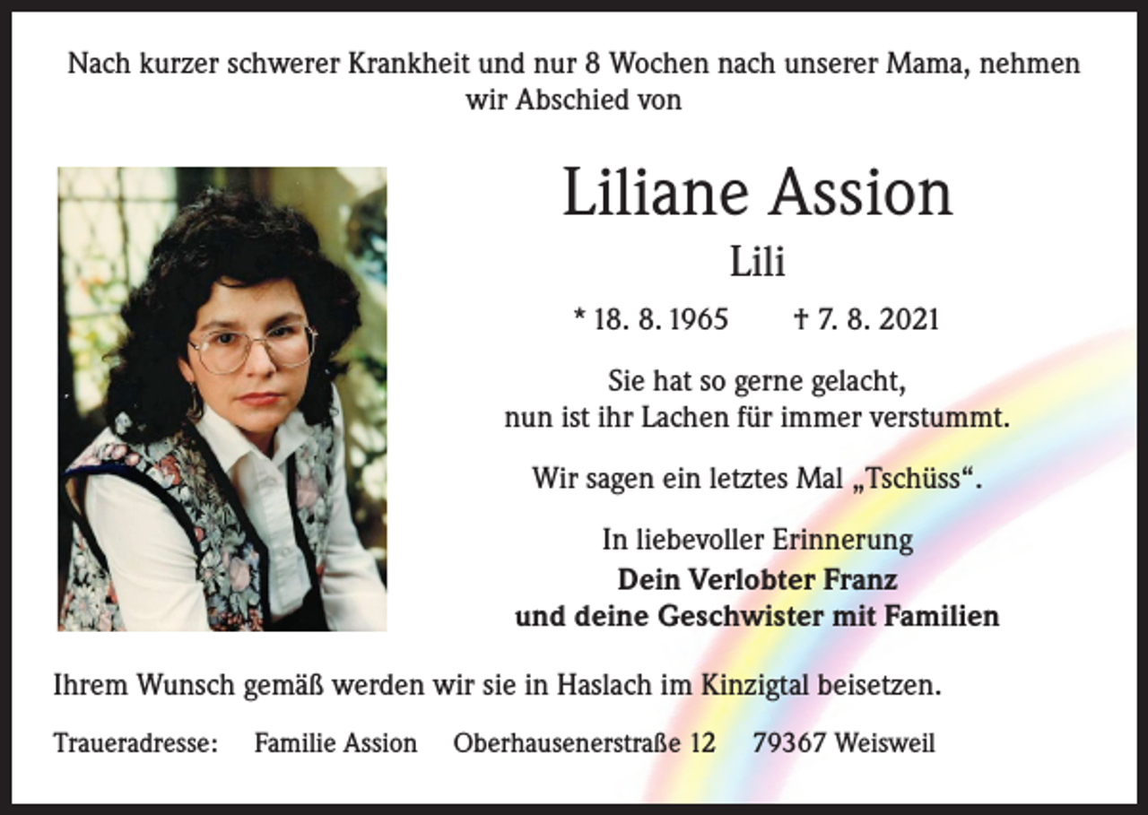 <p>Nach kurzer schwerer Krankheit und nur 8 Wochen nach unserer Mama, nehmen<br />wir Abschied von</p><p>Liliane Assion<br />Lili<br />* 18. 8. 1965 † 7. 8. 2021<br />Sie hat so gerne gelacht,<br />nun ist ihr Lachen für immer verstummt.<br />Wir sagen ein letztes Mal „Tschüss“.<br />In liebevoller Erinnerung<br />Dein Verlobter Franz<br />und deine Geschwister mit Familien<br />Ihrem Wunsch gemäß werden wir sie in Haslach im Kinzigtal beisetzen.<br />Traueradresse:</p><p>Familie Assion</p><p>Oberhausenerstraße 12</p><p>79367 Weisweil</p>