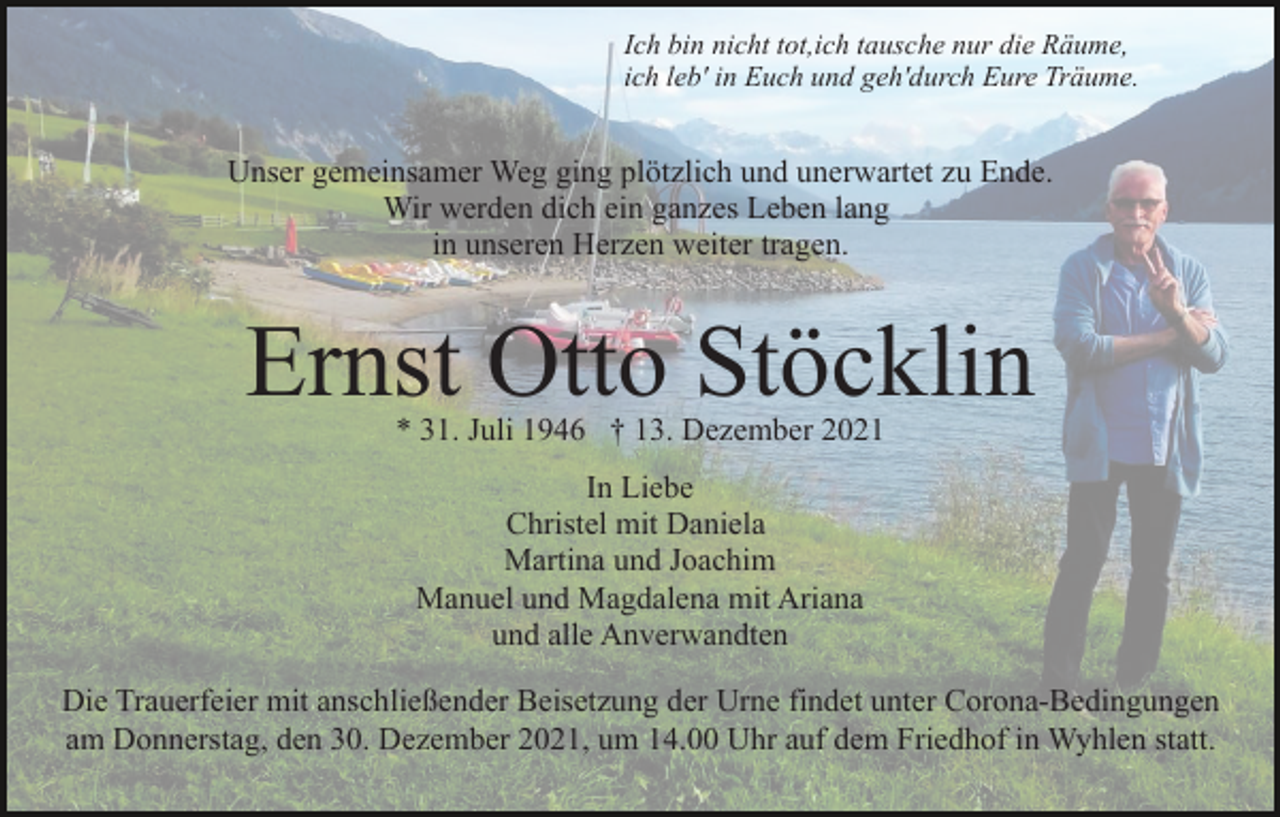 <p>Ich bin nicht tot,ich tausche nur die Räume,<br />ich leb' in Euch und geh'durch Eure Träume.</p><p>Unser gemeinsamer Weg ging plötzlich und unerwartet zu Ende.<br />Wir werden dich ein ganzes Leben lang<br />in unseren Herzen weiter tragen.</p><p>Ernst Otto Stöcklin<br />* 31. Juli 1946 † 13. Dezember 2021<br />In Liebe<br />Christel mit Daniela<br />Martina und Joachim<br />Manuel und Magdalena mit Ariana<br />und alle Anverwandten<br />Die Trauerfeier mit anschließender Beisetzung der Urne findet unter Corona-Bedingungen<br />am Donnerstag, den 30. Dezember 2021, um 14.00 Uhr auf dem Friedhof in Wyhlen statt.</p>