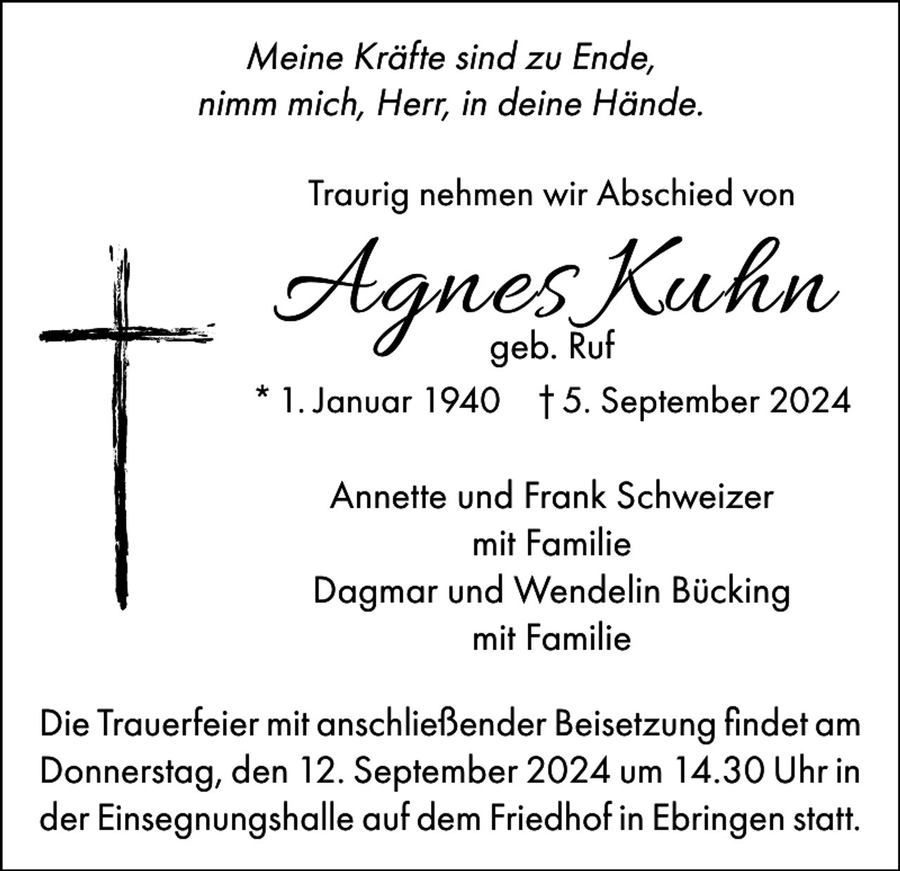 <p>Meine Kräfte sind zu Ende,<br />nimm mich, Herr, in deine Hände.<br />Traurig nehmen wir Abschied von</p><p>Agnes Kuhn</p><p>geb. Ruf<br />* 1. Januar 1940 † 5. September 2024<br />Annette und Frank Schweizer<br />mit Familie<br />Dagmar und Wendelin Bücking<br />mit Familie<br />Die Trauerfeier mit anschließender Beisetzung findet am<br />Donnerstag, den 12. September 2024 um 14.30 Uhr in<br />der Einsegnungshalle auf dem Friedhof in Ebringen statt.</p>