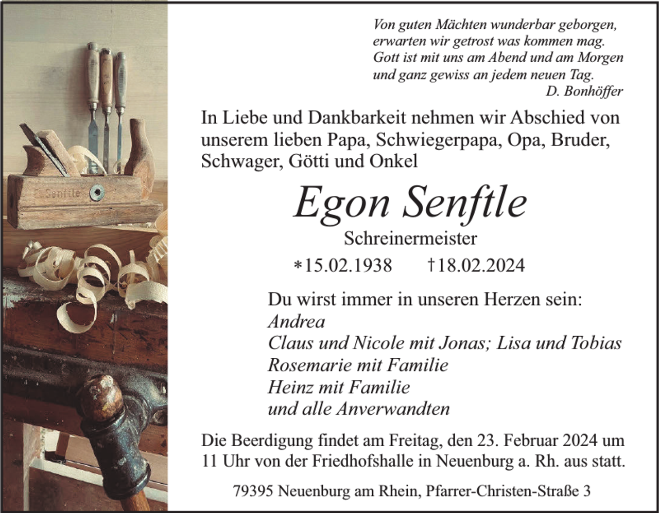 <p>Von guten Mächten wunderbar geborgen,<br />erwarten wir getrost was kommen mag.<br />Gott ist mit uns am Abend und am Morgen<br />und ganz gewiss an jedem neuen Tag.<br />D. Bonhöffer</p><p>In Liebe und Dankbarkeit nehmen wir Abschied von<br />unserem lieben Papa, Schwiegerpapa, Opa, Bruder,<br />Schwager, Götti und Onkel</p><p>Egon Senftle</p><p>Schreinermeister<br />† 18.02.2024<br />* 15.02.1938</p><p>Du wirst immer in unseren Herzen sein:<br />Andrea<br />Claus und Nicole mit Jonas; Lisa und Tobias<br />Rosemarie mit Familie<br />Heinz mit Familie<br />und alle Anverwandten<br />Die Beerdigung findet am Freitag, den 23. Februar 2024 um<br />11 Uhr von der Friedhofshalle in Neuenburg a. Rh. aus statt.<br />79395 Neuenburg am Rhein, Pfarrer-Christen-Straße 3</p>