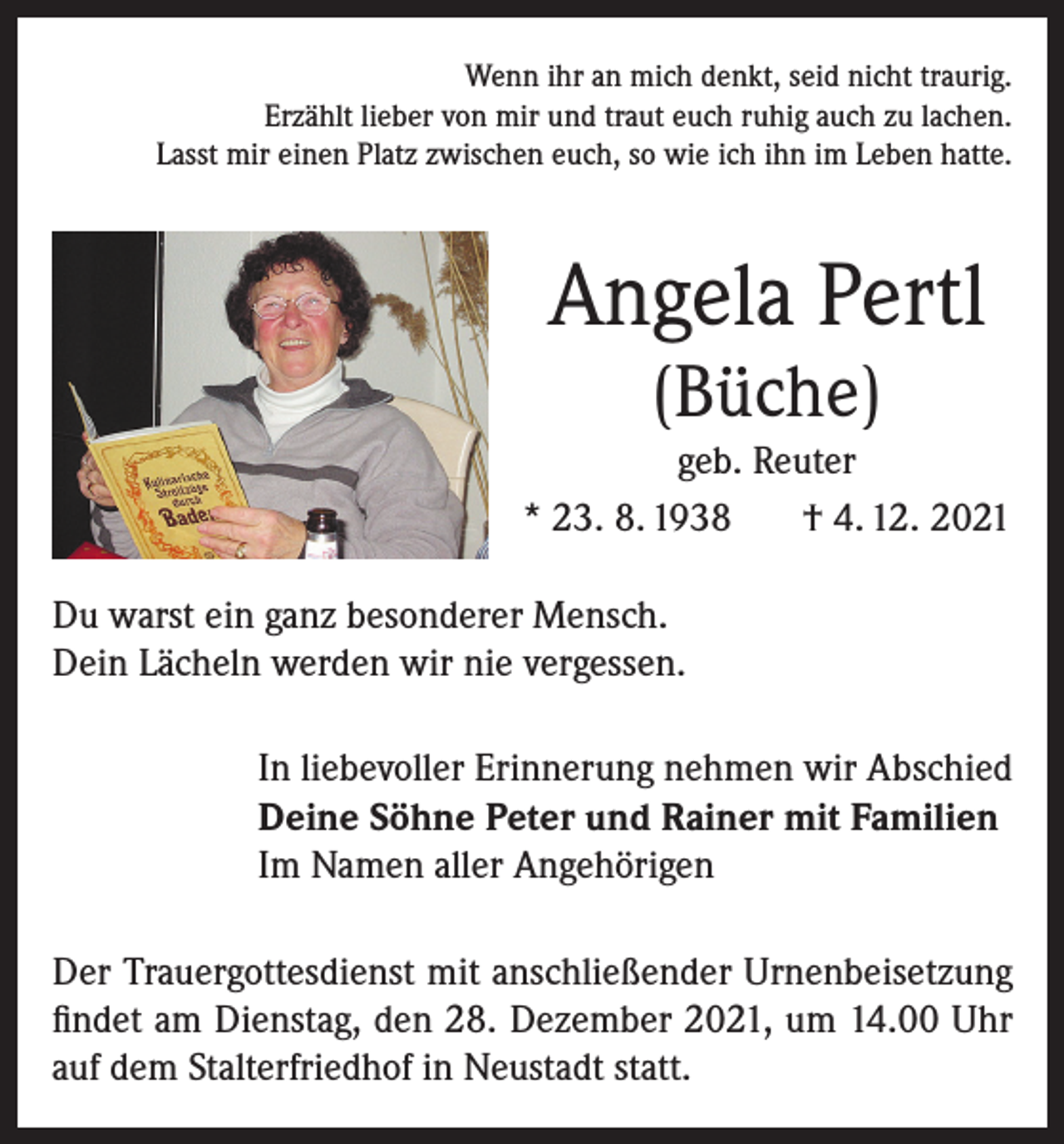 <p>Wenn ihr an mich denkt, seid nicht traurig.<br />Erzählt lieber von mir und traut euch ruhig auch zu lachen.<br />Lasst mir einen Platz zwischen euch, so wie ich ihn im Leben hatte.</p><p>Angela Pertl<br />(Büche)<br />geb. Reuter<br />* 23. 8. 1938<br />† 4. 12. 2021<br />Du warst ein ganz besonderer Mensch.<br />Dein Lächeln werden wir nie vergessen.<br />In liebevoller Erinnerung nehmen wir Abschied<br />Deine Söhne Peter und Rainer mit Familien<br />Im Namen aller Angehörigen<br />Der Trauergottesdienst mit anschließender Urnenbeisetzung<br />findet am Dienstag, den 28. Dezember 2021, um 14.00 Uhr<br />auf dem Stalterfriedhof in Neustadt statt.</p>