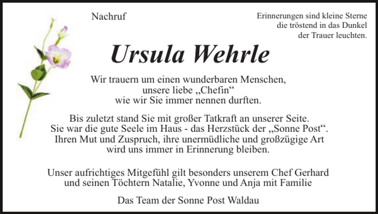 <p>Nachruf</p><p>Erinnerungen sind kleine Sterne<br />die tröstend in das Dunkel<br />der Trauer leuchten.</p><p>Ursula Wehrle<br />Wir trauern um einen wunderbaren Menschen,<br />unsere liebe „Chefin“<br />wie wir Sie immer nennen durften.<br />Bis zuletzt stand Sie mit großer Tatkraft an unserer Seite.<br />Sie war die gute Seele im Haus - das Herzstück der „Sonne Post“.<br />Ihren Mut und Zuspruch, ihre unermüdliche und großzügige Art<br />wird uns immer in Erinnerung bleiben.<br />Unser aufrichtiges Mitgefühl gilt besonders unserem Chef Gerhard<br />und seinen Töchtern Natalie, Yvonne und Anja mit Familie<br />Das Team der Sonne Post Waldau</p>