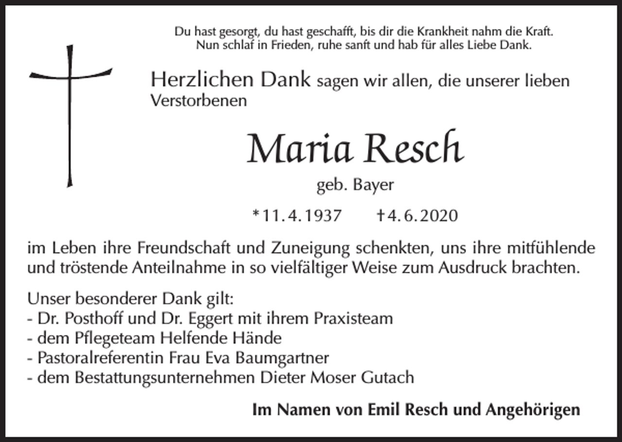 <p>Du hast gesorgt, du hast geschafft, bis dir die Krankheit nahm die Kraft.<br />Nun schlaf in Frieden, ruhe sanft und hab für alles Liebe Dank.</p><p>Herzlichen Dank sagen wir allen, die unserer lieben</p><p>Verstorbenen</p><p>Maria Resch<br />geb. Bayer</p><p>* 11. 4. 1937 † 4. 6. 2020<br />im Leben ihre Freundschaft und Zuneigung schenkten, uns ihre mitfühlende<br />und tröstende Anteilnahme in so vielfältiger Weise zum Ausdruck brachten.<br />Unser besonderer Dank gilt:<br />- Dr. Posthoff und Dr. Eggert mit ihrem Praxisteam<br />- dem Pflegeteam Helfende Hände<br />- Pastoralreferentin Frau Eva Baumgartner<br />- dem Bestattungsunternehmen Dieter Moser Gutach<br />Im Namen von Emil Resch und Angehörigen</p>
