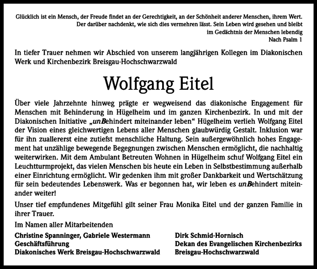 <p>Glücklich ist ein Mensch, der Freude findet an der Gerechtigkeit, an der Schönheit anderer Menschen, ihrem Wert.<br />Der darüber nachdenkt, wie sich dies vermehren lässt. Sein Leben wird gesehen und bleibt<br />im Gedächtnis der Menschen lebendig<br />Nach Psalm 1</p><p>In tiefer Trauer nehmen wir Abschied von unserem langjährigen Kollegen im Diakonischen<br />Werk und Kirchenbezirk Breisgau-Hochschwarzwald</p><p>Wolfgang Eitel<br />Über viele Jahrzehnte hinweg prägte er wegweisend das diakonische Engagement für<br />­Menschen mit Behinderung in Hügelheim und im ganzen Kirchenbezirk. In und mit der<br />­Diakonischen Initiative „unBehindert miteinander leben“ Hügelheim verlieh Wolfgang Eitel<br />der Vision eines gleichwertigen Lebens aller Menschen glaubwürdig Gestalt. Inklusion war<br />für ihn zuallererst eine zutiefst menschliche Haltung. Sein außergewöhnlich hohes Engagement hat unzählige bewegende Begegnungen zwischen Menschen ermöglicht, die nachhaltig<br />weiterwirken. Mit dem Ambulant Betreuten Wohnen in Hügelheim schuf Wolfgang Eitel ein<br />Leuchtturmprojekt, das vielen Menschen bis heute ein Leben in Selbstbestimmung außerhalb<br />einer Einrichtung ermöglicht. Wir gedenken ihm mit großer Dankbarkeit und Wertschätzung<br />für sein bedeutendes Lebenswerk. Was er begonnen hat, wir leben es unBehindert mitein­<br />ander weiter!<br />Unser tief empfundenes Mitgefühl gilt seiner Frau Monika Eitel und der ganzen Familie in<br />ihrer Trauer.<br />Im Namen aller Mitarbeitenden<br />Christine Spanninger, Gabriele Westermann<br />Geschäftsführung<br />Diakonisches Werk Breisgau-Hochschwarzwald</p><p>Dirk Schmid-Hornisch<br />Dekan des Evangelischen Kirchenbezirks<br />Breisgau-Hochschwarzwald</p>