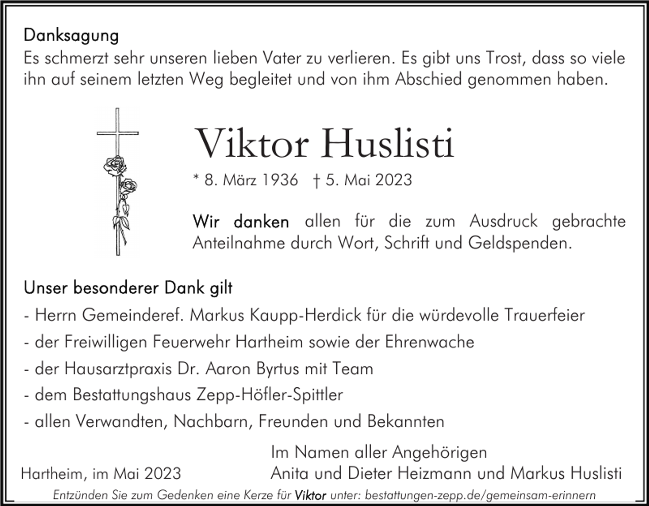 <p>Es schmerzt sehr unseren lieben Vater zu verlieren. Es gibt uns Trost, dass so viele<br />ihn auf seinem letzten Weg begleitet und von ihm Abschied genommen haben.</p><p>Viktor Huslisti<br />* 8. März 1936 † 5. Mai 2023</p><p>allen für die zum Ausdruck gebrachte<br />Anteilnahme durch Wort, Schrift und Geldspenden.</p><p>- Herrn Gemeinderef. Markus Kaupp-Herdick für die würdevolle Trauerfeier<br />- der Freiwilligen Feuerwehr Hartheim sowie der Ehrenwache<br />- der Hausarztpraxis Dr. Aaron Byrtus mit Team<br />- dem Bestattungshaus Zepp-Höfler-Spittler<br />- allen Verwandten, Nachbarn, Freunden und Bekannten<br />Hartheim, im Mai 2023</p><p>Im Namen aller Angehörigen<br />Anita und Dieter Heizmann und Markus Huslisti</p><p>Entzünden Sie zum Gedenken eine Kerze für</p><p>unter: bestattungen-zepp.de/gemeinsam-erinnern</p>