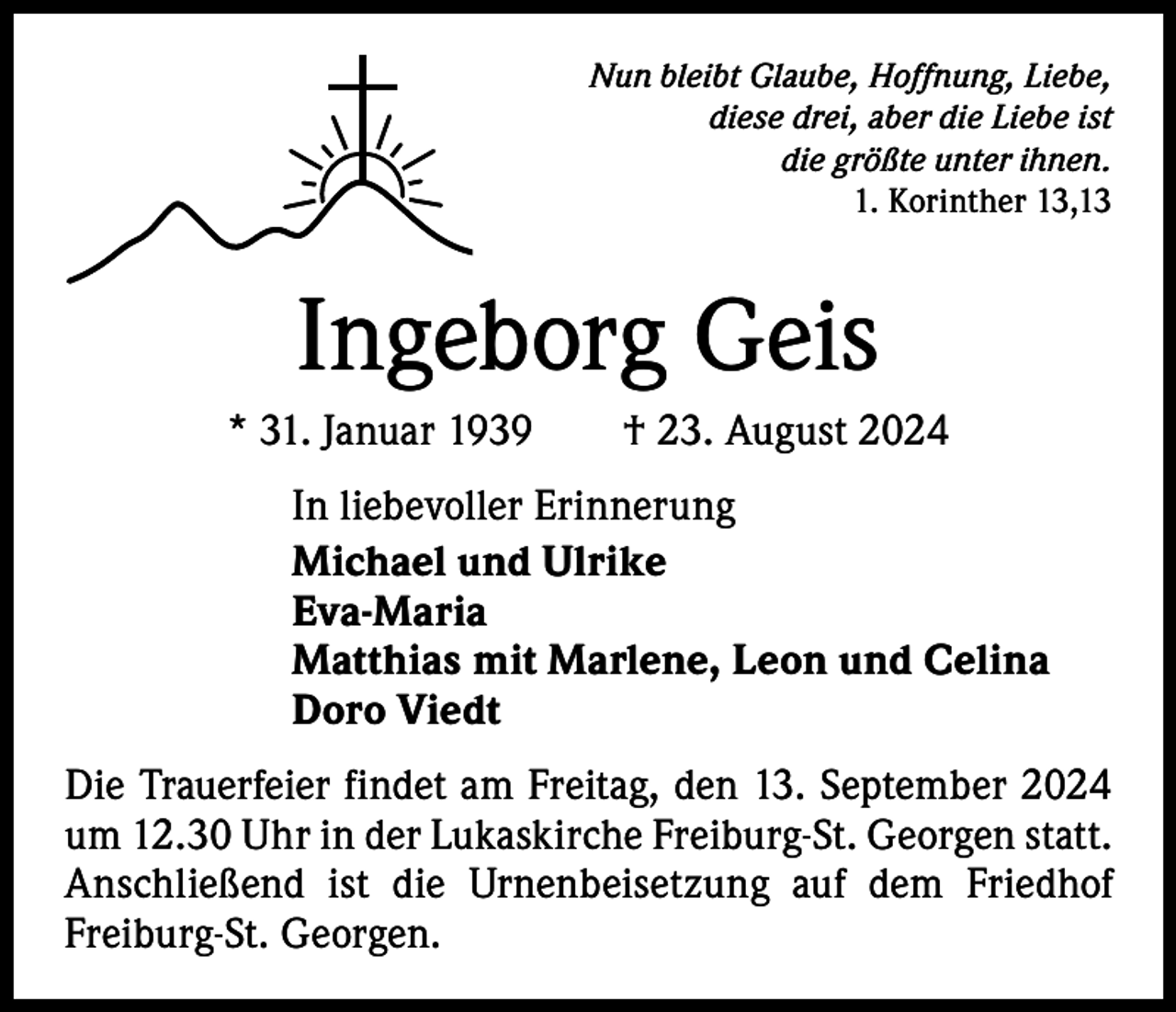 <p>Nun bleibt Glaube, Hoffnung, Liebe,<br />diese drei, aber die Liebe ist<br />die größte unter ihnen.<br />1. Korinther 13,13</p><p>Ingeborg Geis<br />* 31. Januar 1939 † 23. August 2024<br />In liebevoller Erinnerung<br />Michael und Ulrike<br />Eva-Maria<br />Matthias mit Marlene, Leon und Celina<br />Doro Viedt<br />Die Trauerfeier findet am Freitag, den 13. September 2024<br />um 12.30 Uhr in der Lukaskirche Freiburg-St. Georgen statt.<br />Anschließend ist die Urnenbeisetzung auf dem Friedhof<br />Freiburg-St. Georgen.</p>