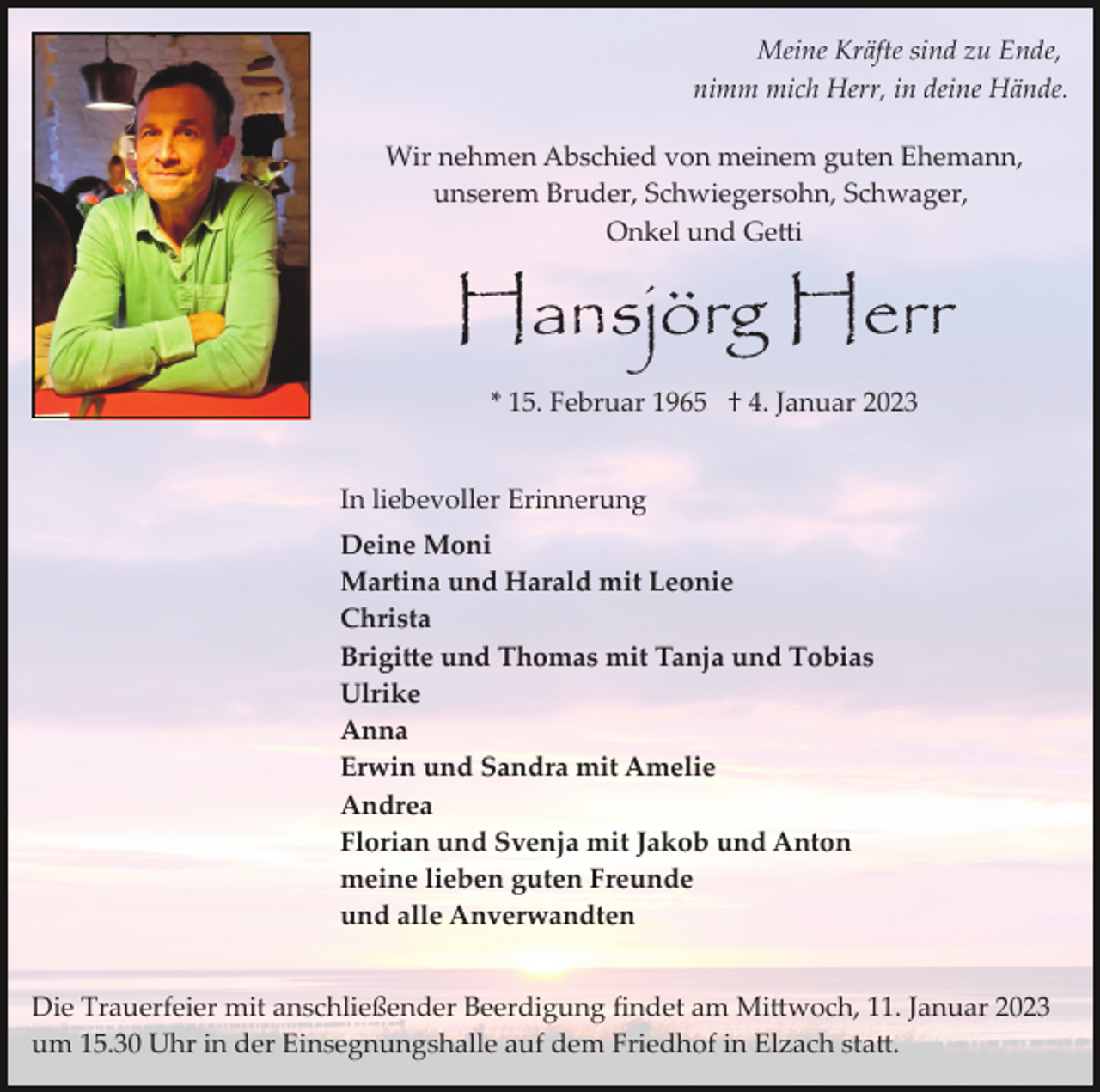 <p>Meine Kräfte sind zu Ende,<br />nimm mich Herr, in deine Hände.<br />Wir nehmen Abschied von meinem guten Ehemann,<br />unserem Bruder, Schwiegersohn, Schwager,<br />Onkel und Getti</p><p>Hansjörg Herr<br />* 15. Februar 1965 † 4. Januar 2023</p><p>In liebevoller Erinnerung<br />Deine Moni<br />Martina und Harald mit Leonie<br />Christa<br />Brigitte und Thomas mit Tanja und Tobias<br />Ulrike<br />Anna<br />Erwin und Sandra mit Amelie<br />Andrea<br />Florian und Svenja mit Jakob und Anton<br />meine lieben guten Freunde<br />und alle Anverwandten<br />Die Trauerfeier mit anschließender Beerdigung ﬁndet am Mittwoch, 11. Januar 2023<br />um 15.30 Uhr in der Einsegnungshalle auf dem Friedhof in Elzach statt.</p>